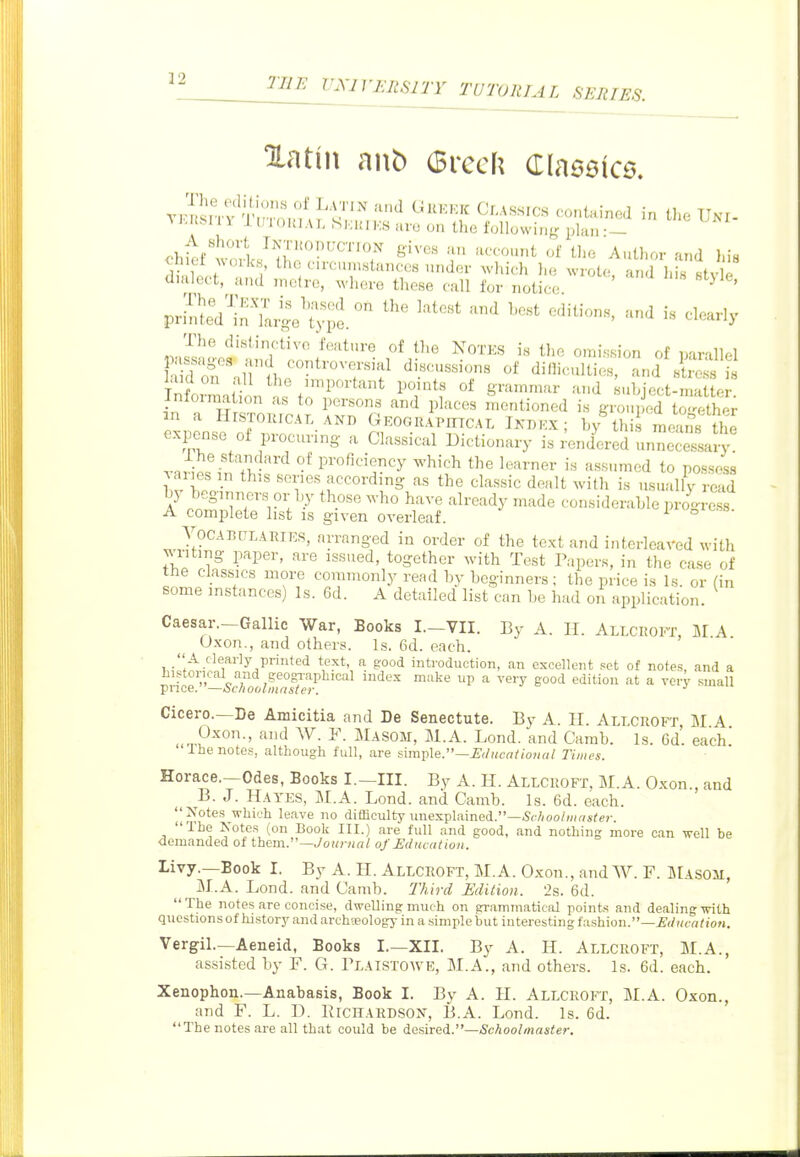 Hathi ant) (Brcch Claseic^. TlJfM 11 11; I ouiAT, ,Si:ni Ks ale on the following plan • — di Wf ' ^^'V''^','^'*'' ^^'^^'^h ^-ote, and Ids style diulect, and metre, where these call for notice ^ ' priS:i'in'L!!e.' ^^^^^ '''' -^ - ^l-'y The distinctive feature of the NoTKS is the omission of parallel InfoJ^^,nSn L f'™^''^'''* 1'/^'' S'^'^^^^ '^'i subject-matter, in a H STOTrr!^^? ^^-^r' ^'^ l'^''*^' lentioned is grouped together m a HrSTOiircAT, and Gkograpittcal Inbkx; by this means the e-xpense of procuring a Classical Dictionary is ^nd'^red unnecessary Hl-'''^ °^ proficiency which the learner is assumed to possess varies in this series according as the classic dealt with is usually read by beginners or by those who have already made considerable pi™ A complete list is given overleaf. ° Voca 13HLABIES, arranged in order of the text and interleaved with ^vriting paper, are issued, together with Test Tapers, in the case of the classics more commonly read by beginners ; the price is Is or (in some instances) Is. 6d. A detailed list can be had on application. Caesar.-Gallic War, Books I.-VII. By A. II. Alicroft, M A Oxon., and others. Is. 6d. each.  A clearly printed text, a good introduction, an excellent .^ct of notes, and a historical and geogTaphical index make up a very good edition at a very small price. —ocnodlinnster. Cicero.—De Amicitia and De Senectute. By A. 11. Alt.croft M A ^ Oxon., and W. F. Masom, M.A. Lend, and Carab. Is. 6d'. each' Ihe notes, although full, are simple.—i'(/«c«!'(OH«/ Times. Horace.—Odes, Books I.—III. By A. H. Allcroft. M.A. Oxon., and B. J. Hayes, M.A. Lond. and Camb. Is. 6d. each. Notes which leave no difficulty unexplained.—5c/ioo////f(s^<.j-. The Notes (on Book III.) are full and good, and nothing more can -well be demanded of them.—./oMjvin/: of Educat ion. Livy.—Book I. By A. H. Allchoft, M.A. Oxon., andW. F. Masom, M.A. Lond. and Camb. Third Edition. 2s. 6d. The notes are concise, dwelling much on grammatical points and dealing with questionsof history and arch-eology in a simplebut interesting fashion.—^(/»/crt??o«. Vergil.—Aeneid, Books I.—XII. By A. H. Allcroft, M.A., assisted by F. G. Tlaistowe, M.A., and others. Is. 6d. each. Xenophon.—Anabasis, Book I. By A. H. Allcroft, M.A. Oxon., and F. L. D. ErcHARDSON, B.A. Lond. Is. 6d. The notes are all that could be desired.—<Sc/ioo//na«<er.