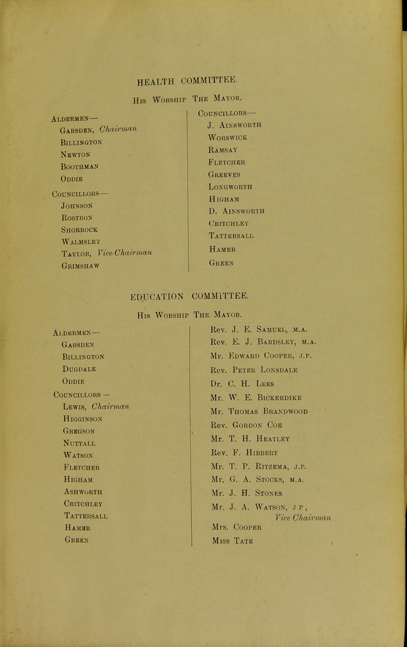 HEALTH COMMITTEE, His Worship The Mayor. Aldermen— Garsden, Chairman BiLLINGTON Newton boothman Oddie Councillors— Johnson Rostron Shorbock Walmsley Taylor, Vice-Chairman Gbimshaw Councillors— J. Ainsworth worswick Ramsay Fletcher Greeves Longworth High AM D. AlNSWORTH (^ritchley Tattersall Hamer Green EDUCATION COMMITTEE. His Worship Aldermen— Garsden BiLLINGTON DUGDALE Oddik Councillors — Lewis, Chairman Higginson Grkgson NUTTALL Watson Fletcher HiGHAM Ashworth Critchley Tattersall Hambr Green The Mayor. Rev. J. E. Samuel, m.a. Rev. E. J. Bardsley, m.a. Mr. Edward Cooper, j.p. Rev. Peter Lonsdale Dr. C. H. LiiKs Mr. W. E. Bickerdike Mr. Thomas Brandwood Rev. Gordon Coe Mr. T. H. Heatley Rev. F. HiBBERT Mr. T. P. RiTZEMA, j.r. Mr. G. A. Stocks, m.a. Mr. J. H. Stones Mr. J. A. Watson, ,i p , Vice CJiairman Mrs. Cooper Miss Tate