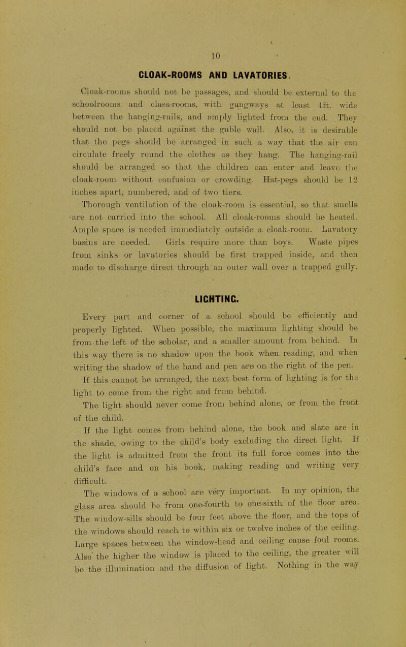 CLOAK-ROOMS AND LAVATORIES Clotik-roo'nis should not be passages, and should be external to the schoolrooms and claiss-roonis, with gangways at leias-t -Ift. wide between, the hanginjT-rails, and amply lighted from the end. They should not be plaoeid against the gaible wall. Also, it is desirable that thei pegs sho'uld be arranged in such a way that the air can circulate freely round the clothes as t.hey hang. The hanging-rail should be arranged so that the children can enter and lea^vei the cloak-room without confusion or crowding. Hat-pegs should be 12 inches apart, numbered, and of two tiers. Thorough ventilation of the oloak-room is essential, so that smells 'are not carried into the school. All cloak-rooms slioiuld be heated. Ample space is needed immediately outside a cloak-room. Lavatory basins are needed. Girls require: more than boys. Waste pi^jes from sinks or lavatories should be first trapped inside, and then made to discharge direct through an outeir wall over a trapped gully. LIGHTING. Every part and corner of a school should be efficiently and properly lighted. When possible, the maxinmm lighting should be from the left of the sioholar, and a. smaller amount from behind. Tn this way there is no shadow upon the biook when reading, and when writing the shadow of the hand and pen are on the right of the pen. If this cannot be arranged, the next best form of lighting is for the light to come from the right and from behind. The lio-ht should ne^ver com© from beihind alone, or froiu the front of the child. If the light coines from behind alone, the book and slate are in the shade, owing to the child's body excluding the direct light. If the light is admitted from the front its full force comes into the child's face and on his book, making reading and writing very difficult. The windows of a school are veiy important. In my opinion, the glass area should be from one-fourth to one^sixth of the floor area. The window-sills should be four feet above the floor, and the tops of the windows should reach to within six or twelve inches of the ceiling. Large spaces between the window-liead and ceiling cause foul rooms. Also the higher the window is placed to the ceiling, the greater will be the illumination and the diffusion of light. Nothing in the way
