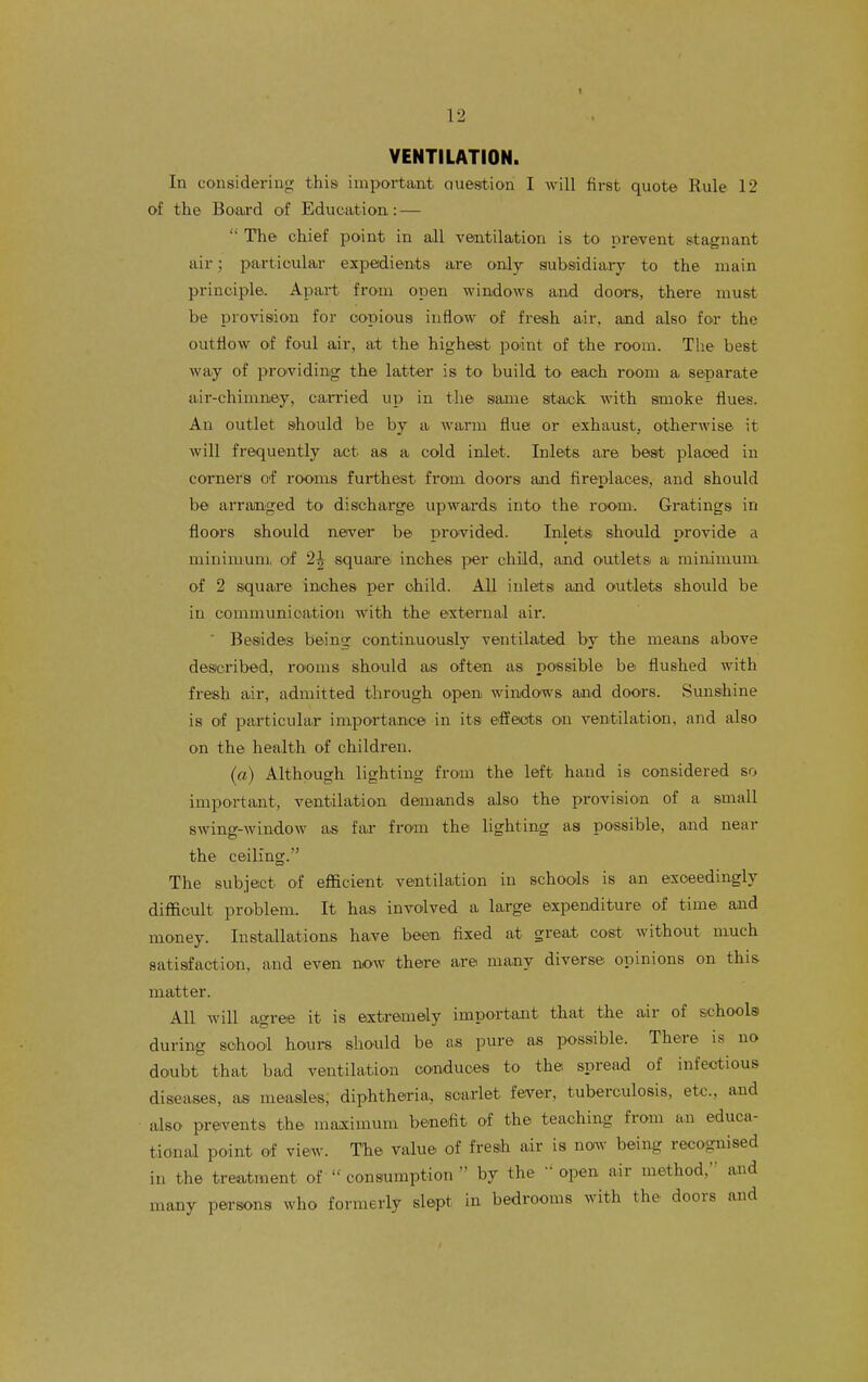 VENTILATION. In considering this iniportimt Question I will first quote Rule 12 of the Board of Education: —  The chief point in all veintilation is tO' Drevent s-tagnant air; particular expedients are only subsidiary to the main principle. Apart from open windows and doors, there must be provision for copious inflow of fresh air, and also for the outflow of foul air, at the highest point of the room. The best way of providing the latter is tO' build to each room a separate air-chimney, ca.n'ied up in the same stack with smoke flues. An outlet should be by a warm flue or exhaust, otherwise it will frequently act as a cold inlet. Inlets are best placed in corners of rooms furthest from doors and fireplaces, and should be arranged to discharge upwards into the room. Gratings in floors should never be provided. Inlets should provide a minimum, of 2^ squarei inches i>er child, and outlets a minimum of 2 square inches per child. All inlets and outlets should be in communication with the external air. ' Besides being continuously ventilated by the means above described, rooms shO'uld a.s often as possible be flushed with fresh air, admitted through open windows and doors. Sunshine is of particular importance in its effeots on ventilation, and also on the health of children. (a) Although lighting from the left hand is considered so important, ventilation demands also the provision of a small swing-window as far from the lighting as possible, and near the ceiling. The subject of efficient ventilation in schools is an exceedingly difficult problem. It has involved a large expenditure of time and money. Installations have been fixed at great cost withont much satisfaction, and even now there are many diverse opinions on this matter. All will agree it is extremely important that the air of schools during school hours should be as pure as possible. There is no doubt that bad ventilation conduces to the spread of infectious diseases, as measles, diphtheria, scarlet fever, tuberculosis, etc.. and also prevents the maximum benefit of the teaching from an educa- tional point of view. The value of fresh air is na^v being recognised in the treatment of  consumption  by the 'open air method, and many persons who formerly slept in bedrooms with the doors and