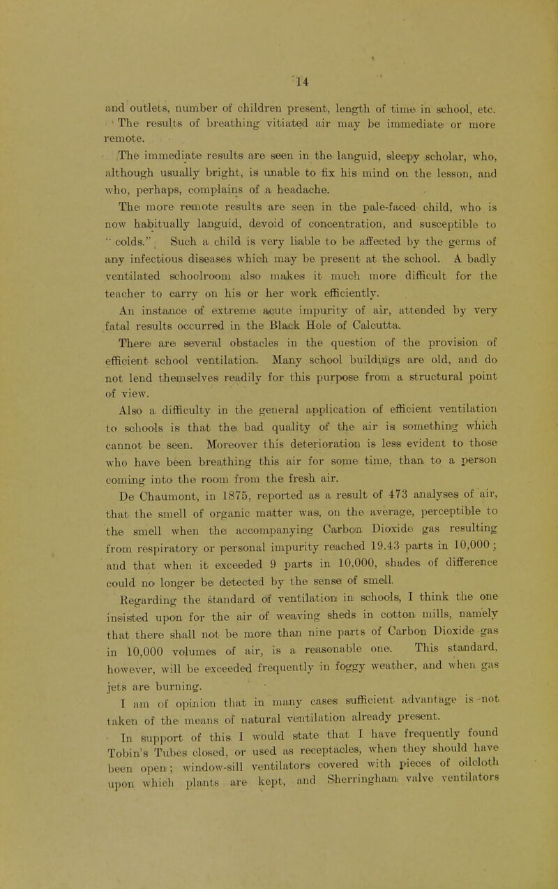 1 and outlets, number of children present, length of time in school, etc. ' The results of breathing vitiated air may be immediate or more remote. :The immediate resultsi are seen in the languid, sleepy scholar, who, although usually bright, isi imable to fix his mind on the lesson, and who, perhaps, complains of a headache. Thei more remote results are seen in the pale-faced child, who is now habitually languid, dievoid of concentration, and susceptible to '■ colds. Such a child is very liable to be affected by the germs of any infectious diseases which may be present at the school. A- badly ventilated schoolroom also makes it much more difficult fo'r the teacher to carry on his or her work efficiently. An instance of extreme acute impurity of a.ir, attended by veiy fatal resiults occurred in the Black Hole of Calcutta. Therei are seiveral obstacles in the question of the provision of efficient school ventilation. Many school buildings are old, and do not lend themselves readily for this purpose from a structural point of view. Also a difficulty in the general application of efficient ventilation to schools is that the bad quality of the air is something which cannot be seen. Moreover this deterioration is less evident to those who ha,ve been breathing this air for some time, than to a person coming intO' the room from the fresh air. De Chanmont, in 1875, reported as a result of 473 analyses of air, that the smell of organic matter was, on the' average, perceptible to the smell when the accompanying Carbon Dioxide, gas resulting from respiratory or personal impurity reached 19.43 parts in 10,000 ; ' and that when it exceeded 9 paxts in 10,000, shades of difference could no longer be detected by the sense of smell. Reo-ardino- the standard of ventilation in schools, I think the one insisted upon for the air of weaving sheds in cotton mills, namely that there shall not be more than nine parts of Carbon Dioxide gas in 10,000 volumes of air, is a reasonable one. This standard, however, will be exceeded frequently in foggy weather, and when gas jets are burning. I a.m of opinion that in many cases sufficient advantage is not taken of the. means of natural ventilation already present. • In siupport of this I would state that I have frequently found Tobin's Tubes closed, or used as receptacles, when they should have been open; window-sill ventilators covered with pieces of oilcloth upon which plants are kept, and Sherringham, valve ventilators