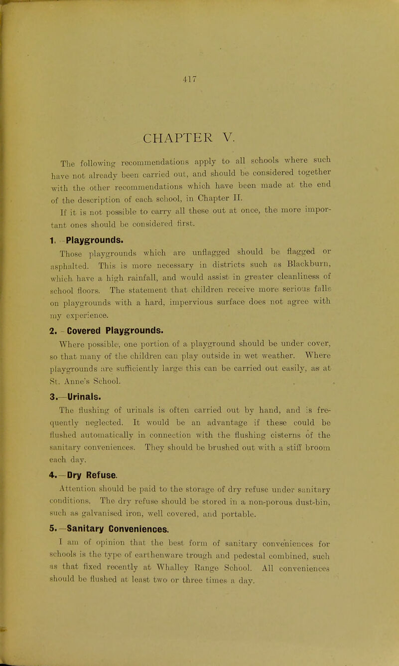 CHAPTER V. The followino; recommendations apply to all schools where such have not already been caxried out, and should he considered together with the other recommendations which, have been mad© at the end of the description of each, school, in Chapter II. If it is not possible to oarry all these out at once, thei more impor- tant oues should be considei-ed first. 1. Playgrounds. Those playgrounds which are unflagged should be flagged or asphalted. Tliis isi more necessary in districts, such as Blackburn, whicli have a high rainfall, and would assist, in greater cleanliness of school floors. The statement that children receive morei serious falls on playgrounds with a hard, impervious surface does not agree with my experience. 2. - Covered Playgrounds. Where possible, one portion of a playground sliould be under cover, so that many of the children can play outside in wet weather. Where playgrounds are sufficiently large this can be carried out easily, as at St. Anne's School. 3. —Urinals. The flushing of urinals is often carried out by hand, and is fre- quently neglected. It would be an advantage if these could be flushed automatically in connection with the flushing cisterns of the sanitary conveniences. Tliey should be brushed out with a stiff broom each day. 4. —Dry Refuse. Attention should be paid to the storage of dry refuse under sanitary conditions. The dry refuse should be stored in a non-porous dust-bin, such as galvanised iron, well cove.red, and portable. 5. —Sanitary Conveniences. I am of opinion that the best form of sanitary conveniences for schools is the type of earthenware trough and pedestal combined, such as that fixed recently at Wlialley Range School. All conveniences should be flushed at least two or three times a day.