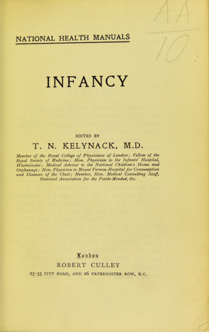 INFANCY EDITED BY T. N. KELYNACK, M.D. Member of the Royal College of Physicians of London; Fellow of the Royal Society of Medicine; Hon. Physician to the Infants' Hospital, Westminster; Medical Adviser to the National Children's Home and Orphanage; Hon. Physician to Mount Vernon Hospital for Consumption and Diseases of the Chest; Member, Hon. Medical Consulting Stajff, National Association for the Feeble-Minded, &c. ROBERT CULLEY 25-35 CITY ROAD, AND 26 PATERNOSTER ROW, E.G.