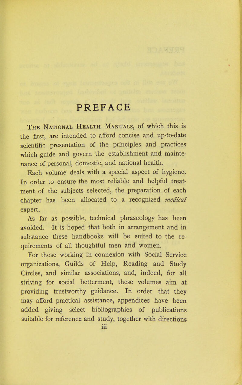 PREFACE The National Health Manuals, of which this is the first, are intended to afford concise and up-to-date scientific presentation of the principles and practices which guide and govern the estabhshment and mainte- nance of personal, domestic, and national health. Each volume deals with a special aspect of hygiene. In order to ensure the most reliable and helpful treat- ment of the subjects selected, the preparation of each chapter has been allocated to a recognized medical expert. As far as possible, technical phraseology has been avoided. It is hoped that both in arrangement and in substance these handbooks will be suited to the re- quirements of all thoughtful men and women. For those working in connexion with Social Service organizations. Guilds of Help, Reading and Study Circles, and similar associations, and, indeed, for all striving for social betterment, these volumes aim at providing trustworthy guidance. In order that they may afford practical assistance, appendices have been added giving select bibliographies of pubhcations suitable for reference and study, together with directions