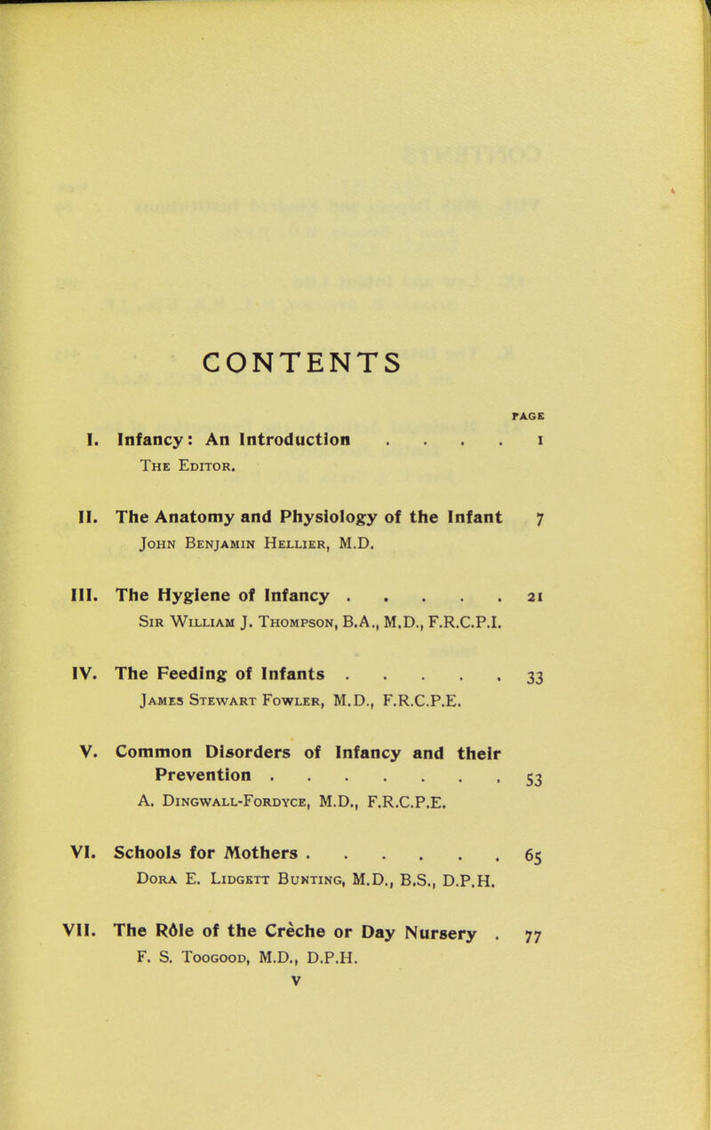 CONTENTS FACE I. Infancy: An Introduction . . . . i The Editor. II. The Anatomy and Physiology of the Infant 7 John Benjamin Hellier, M.D. III. The Hygiene of Infancy 21 Sir William J. Thompson, B.A., M.D., F.R.C.P.I. IV. The Feeding of Infants 33 James Stewart Fowler, M.D., F.R.C.P.E. V. Common Disorders of Infancy and their Prevention 53 A. DiNGWALL-FoRDYCE, M.D., F.R.C.P.E. VI. Schools for Mothers 65 Dora E. Lidgett Bunting, M.D., B.S., D.P.H. VII. The Rdle of the Creche or Day Nursery . 77 F. S. TooGOOD, M.D., D.P.H.