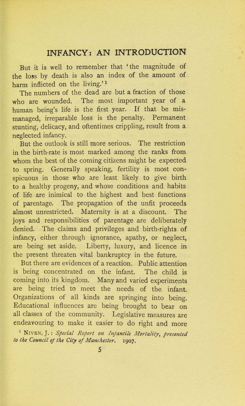 But it is well to remember that 'the magnitude of the loss by death is also an index of the amount of harm inflicted on the living.'^ The numbers of the dead are but a fraction of those who are wounded. The most important year of a human being's life is the first year. If that be mis- managed, irreparable loss is the penalty. Permanent stunting, delicacy, and oftentimes crippling, result from a neglected infancy. But the outlook is still more serious. The restriction in the birth-rate is most marked among the ranks from whom the best of the coming citizens might be expected to spring. Generally speaking, fertility is most con- spicuous in those who are least likely to give birth to a healthy progeny, and whose conditions and habits of life are inimical to the highest and best functions of parentage. The propagation of the unfit proceeds almost unrestricted. Maternity is at a discount. The joys and responsibilities of parentage are deliberately denied. The claims and privileges and birth-rights of infancy, either through ignorance, apathy, or neglect, are being set aside. Liberty, luxury, and licence in the present threaten vital bankruptcy in the future. But there are evidences of a reaction. Public attention is being concentrated on the infant. The child is coming into its kingdom. Many and varied experiments are being tried to meet the needs of the infant. Organizations of all kinds are springing into being. Educational influences are being brought to bear on all classes of the community. Legislative measures are endeavouring to make it easier to do right and more ' NiVKN, J. : Special Report on Injantik Mortality^ presented to the Council of the City of Manchester. 1907.