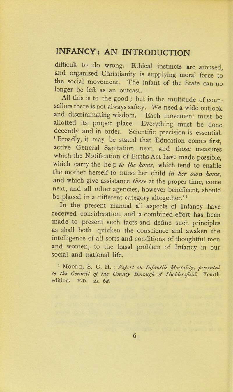 difficult to do wrong. Ethical instincts are aroused, and organized Christianity is supplying moral force to the social movement. The infant of the State can no longer be left as an outcast. All this is to the good ; but in the multitude of coun- sellors there is not always safety. We need a wide outlook and discriminating wisdom. Each movement must be allotted its proper place. Everything must be done decently and in order. Scientific precision is essential. • Broadly, it may be stated that Education comes first, active General Sanitation next, and those measures which the Notification of Births Act have made possible, which carry the help io the home, which tend to enable the mother herself to nurse her child in her own home, and which give assistance there at the proper time, come next, and all other agencies, however beneficent, should be placed in a different category altogether.'^ In the present manual all aspects of Infancy have received consideration, and a combined effort has been made to present such facts and define such principles as shall both quicken the conscience and awaken the intelligence of all sorts and conditions of thoughtful men and women, to the basal problem of Infancy in our social and national life. ' Moore, S. G. H. : Report on Infantile Mortality, presented to the Council of the County Borough of Huddersfield. Fourth edition, n.d. 2j. dd.