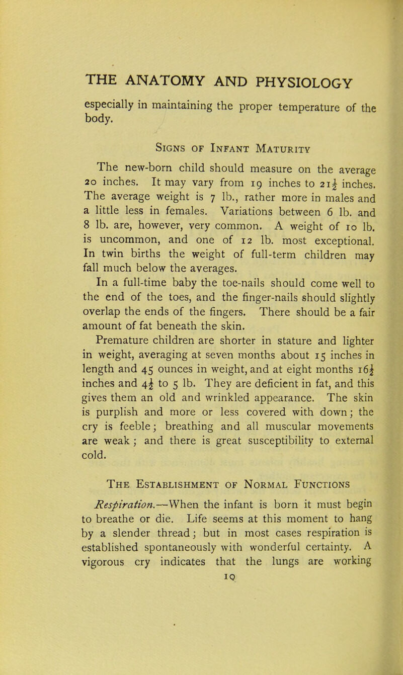 especially in maintaining the proper temperature of the body. Signs of Infant Maturity The new-born child should measure on the average 20 inches. It may vary from 19 inches to 2i| inches. The average weight is 7 lb., rather more in males and a little less in females. Variations between 6 lb. and 8 lb. are, however, very common. A weight of ro lb. is uncommon, and one of 12 lb. most exceptional. In twin births the weight of full-term children may fall much below the averages. In a full-time baby the toe-nails should come well to the end of the toes, and the finger-nails should slightly overlap the ends of the fingers. There should be a fair amount of fat beneath the skin. Premature children are shorter in stature and lighter in weight, averaging at seven months about 15 inches in length and 45 ounces in weight, and at eight months 16^ inches and 4^ to 5 lb. They are deficient in fat, and this gives them an old and wrinkled appearance. The skin is purplish and more or less covered with down; the cry is feeble; breathing and all muscular movements are weak; and there is great susceptibility to external cold. The Establishment of Normal Functions Respiration.—When the infant is born it must begin to breathe or die. Life seems at this moment to hang by a slender thread; but in most cases respiration is established spontaneously with wonderful certainty. A vigorous cry indicates that the lungs are working 19