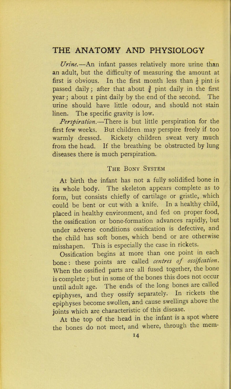 Urine.—An infant passes relatively more urine than an adult, but the difficulty of measuring the amount at first is obvious. In the first month less than \ pint is passed daily; after that about | pint daily in the first year; about i pint daily by the end of the second. The urine should have little odour, and should not stain linen. The specific gravity is low. Perspiration.—There is but little perspiration for the first few weeks. But children may perspire freely if too warmly dressed. Rickety children sweat very much from the head. If the breathing be obstructed by lung diseases there is much perspiration. The Bony System At birth the infant has not a fully solidified bone in its whole body. The skeleton appears complete as to form, but consists chiefly of cartilage or gristle, which could be bent or cut with a knife. In a healthy child, placed in healthy environment, and fed on proper food, the ossification or bone-formation advances rapidly, but under adverse conditions ossification is defective, and the child has soft bones, which bend or are otherwise misshapen. This is especially the case in rickets. Ossification begins at more than one point in each bone: these points are called centres of ossification. When the ossified parts are all fused together, the bone is complete 3 but in some of the bones this does not occur until adult age. The ends of the long bones are called epiphyses, and they ossify separately. In rickets the epiphyses become swollen, and cause swellings above the joints which are characteristic of this disease. At the top of the head in the infant is a spot where the bones do not meet, and where, through the mem-