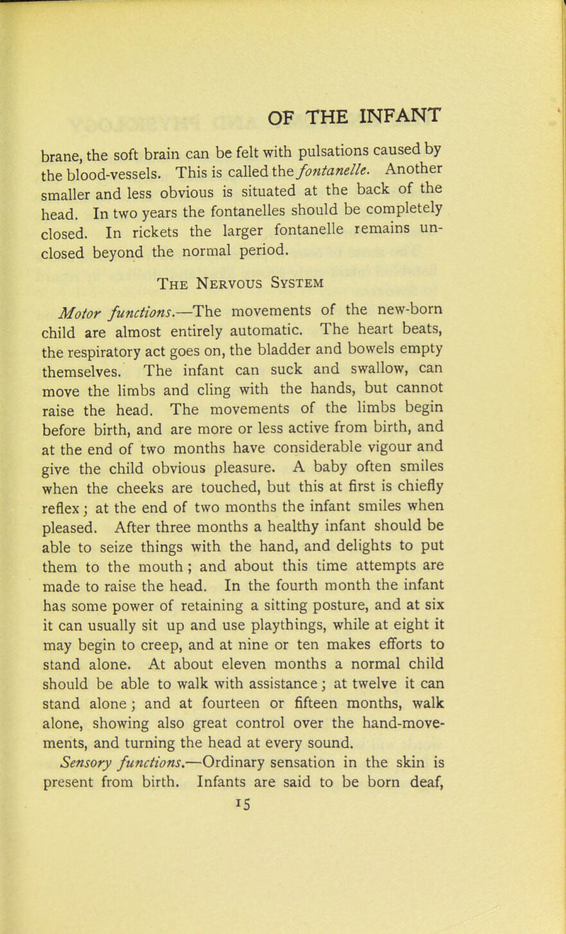 brane, the soft brain can be felt with pulsations caused by the blood-vessels. This is called \hQ fontanelle. Another smaller and less obvious is situated at the back of the head. In two years the fontanelles should be completely closed. In rickets the larger fontanelle remains un- closed beyond the normal period. The Nervous System Motor functions.—The movements of the new-born child are almost entirely automatic. The heart beats, the respiratory act goes on, the bladder and bowels empty themselves. The infant can suck and swallow, can move the limbs and cling with the hands, but cannot raise the head. The movements of the limbs begin before birth, and are more or less active from birth, and at the end of two months have considerable vigour and give the child obvious pleasure. A baby often smiles when the cheeks are touched, but this at first is chiefly reflex; at the end of two months the infant smiles when pleased. After three months a healthy infant should be able to seize things with the hand, and delights to put them to the mouth; and about this time attempts are made to raise the head. In the fourth month the infant has some power of retaining a sitting posture, and at six it can usually sit up and use playthings, while at eight it may begin to creep, and at nine or ten makes efforts to stand alone. At about eleven months a normal child should be able to walk with assistance; at twelve it can stand alone \ and at fourteen or fifteen months, walk alone, showing also great control over the hand-move- ments, and turning the head at every sound. Sensory functions.—Ordinary sensation in the skin is present from birth. Infants are said to be born deaf,