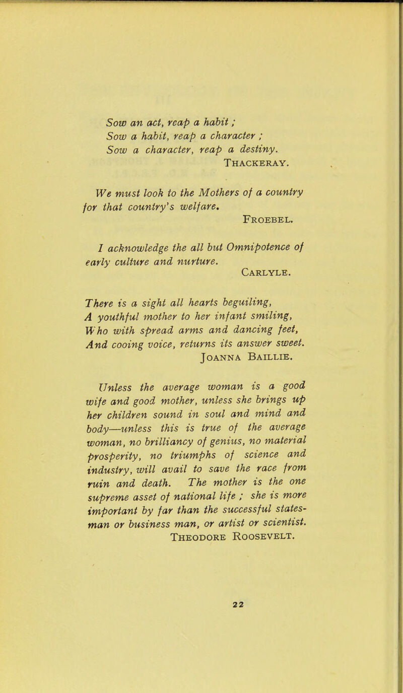 Sow an act, reap a habit ; Sow a habit, reap a character ; Sow a character, reap a destiny. Thackeray. We must look to the Mothers of a country for that country's welfare, Froebel. / acknowledge the all but Omnipotence of early culture and nurture. Carlyle. There is a sight all hearts beguiling, A youthful mother to her infant smiling. Who with spread arms and dancing feet, And cooing voice, returns its answer sweet. Joanna Baillie. Unless the average woman is a good wife and good mother, unless she brings up her children sound in soul and mind and body—unless this is true of the average woman, no brilliancy of genius, no material prosperity, no triumphs of science and industry, will avail to save the race from ruin and death. The mother is the one supreme asset of national life ; she is more important by far than the successful states- man or business man, or artist or scientist. Theodore Roosevelt.