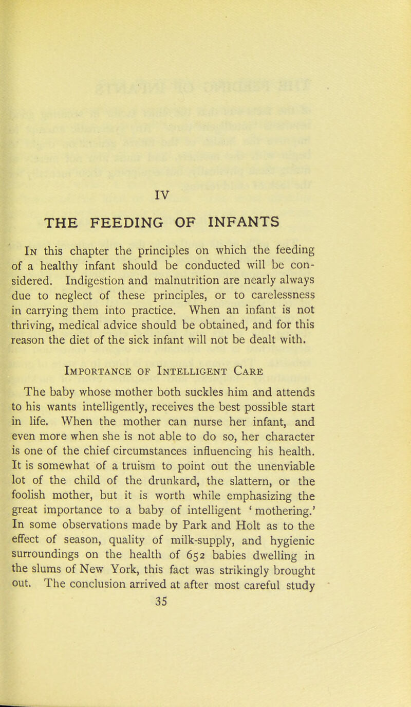 THE FEEDING OF INFANTS In this chapter the principles on which the feeding of a healthy infant should be conducted will be con- sidered. Indigestion and malnutrition are nearly always due to neglect of these principles, or to carelessness in carrying them into practice. When an infant is not thriving, medical advice should be obtained, and for this reason the diet of the sick infant will not be dealt with. Importance of Intelligent Care The baby whose mother both suckles him and attends to his wants intelligently, receives the best possible start in life. When the mother can nurse her infant, and even more when she is not able to do so, her character is one of the chief circumstances influencing his health. It is somewhat of a truism to point out the unenviable lot of the child of the drunkard, the slattern, or the foolish mother, but it is worth while emphasizing the great importance to a baby of intelligent ' mothering.' In some observations made by Park and Holt as to the effect of season, quality of milk-supply, and hygienic surroundings on the health of 652 babies dwelling in the slums of New York, this fact was strikingly brought out. The conclusion arrived at after most careful study