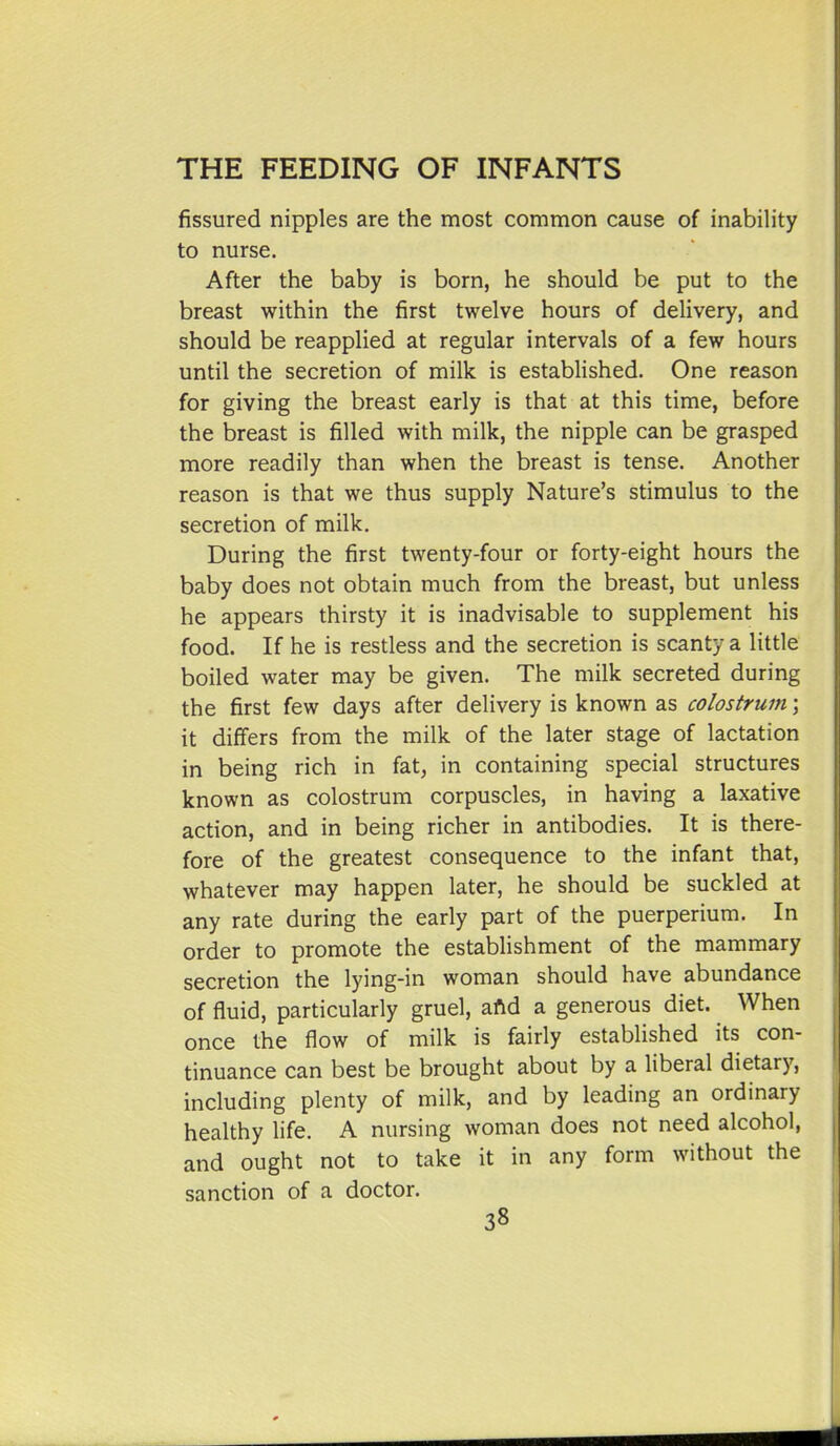 fissured nipples are the most common cause of inability to nurse. After the baby is born, he should be put to the breast within the first twelve hours of delivery, and should be reapplied at regular intervals of a few hours until the secretion of milk is established. One reason for giving the breast early is that at this time, before the breast is filled with milk, the nipple can be grasped more readily than when the breast is tense. Another reason is that we thus supply Nature's stimulus to the secretion of milk. During the first twenty-four or forty-eight hours the baby does not obtain much from the breast, but unless he appears thirsty it is inadvisable to supplement his food. If he is restless and the secretion is scanty a little boiled water may be given. The milk secreted during the first few days after delivery is known as colostrum \ it differs from the milk of the later stage of lactation j in being rich in fat, in containing special structures known as colostrum corpuscles, in having a laxative action, and in being richer in antibodies. It is there- fore of the greatest consequence to the infant that, whatever may happen later, he should be suckled at (j any rate during the early part of the puerperium. In order to promote the establishment of the mammary secretion the lying-in woman should have abundance of fluid, particularly gruel, aftd a generous diet. When once the flow of milk is fairly established its con- tinuance can best be brought about by a liberal dietary, including plenty of milk, and by leading an ordinary healthy life. A nursing woman does not need alcohol, and ought not to take it in any form without the sanction of a doctor. 38 i