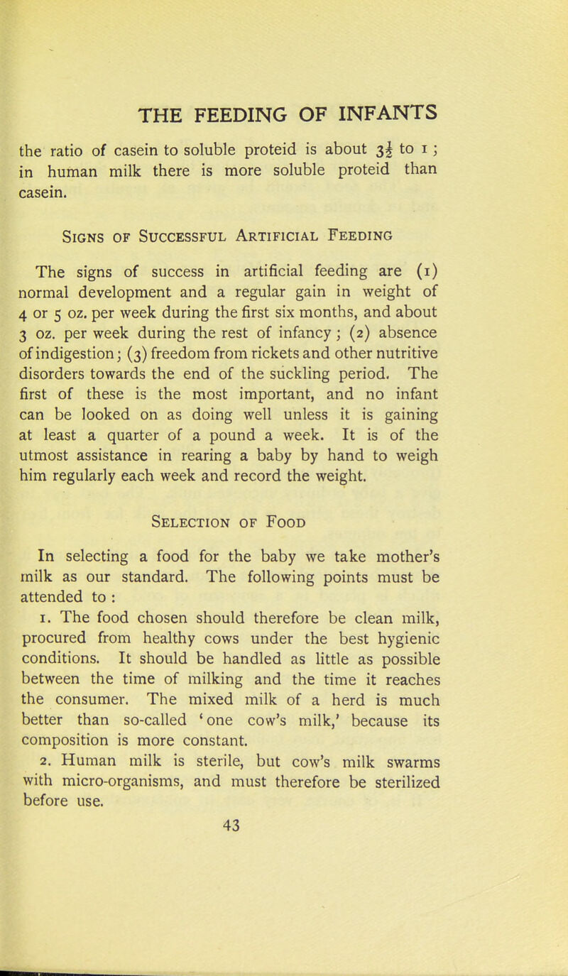 the ratio of casein to soluble proteid is about 3I to i; in human milk there is more soluble proteid than casein. Signs of Successful Artificial Feeding The signs of success in artificial feeding are (i) normal development and a regular gain in weight of 4 or 5 oz. per week during the first six months, and about 3 oz. per week during the rest of infancy ; (2) absence of indigestion; (3) freedom from rickets and other nutritive disorders towards the end of the suckling period. The first of these is the most important, and no infant can be looked on as doing well unless it is gaining at least a quarter of a pound a week. It is of the utmost assistance in rearing a baby by hand to weigh him regularly each week and record the weight. Selection of Food In selecting a food for the baby we take mother's milk as our standard. The following points must be attended to : 1. The food chosen should therefore be clean milk, procured from healthy cows under the best hygienic conditions. It should be handled as little as possible between the time of milking and the time it reaches the consumer. The mixed milk of a herd is much better than so-called 'one cow's milk,' because its composition is more constant. 2. Human milk is sterile, but cow's milk swarms with micro-organisms, and must therefore be sterilized before use.