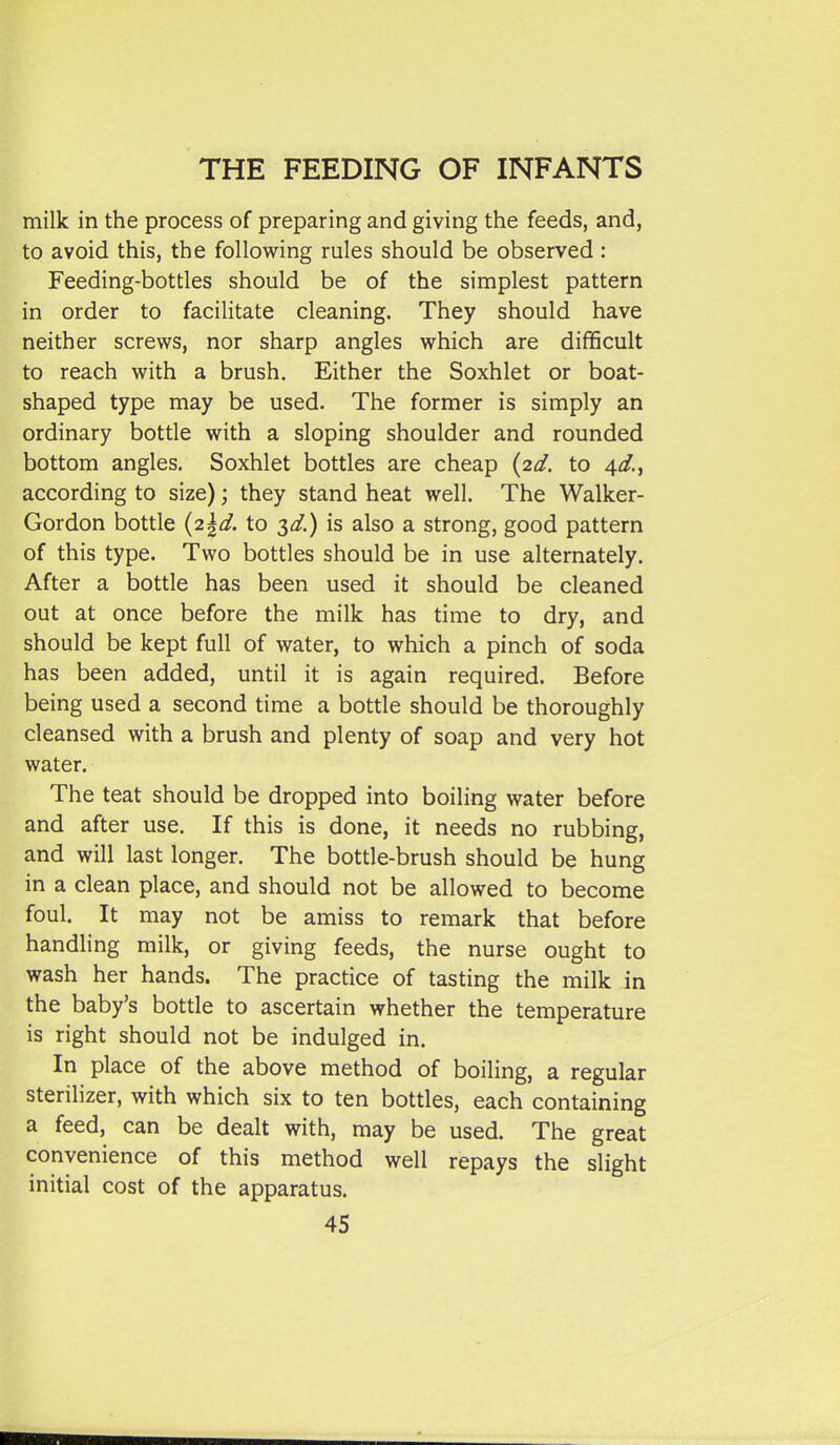 milk in the process of preparing and giving the feeds, and, to avoid this, the following rules should be observed : Feeding-bottles should be of the simplest pattern in order to facilitate cleaning. They should have neither screws, nor sharp angles which are difficult to reach with a brush. Either the Soxhlet or boat- shaped type may be used. The former is simply an ordinary bottle with a sloping shoulder and rounded bottom angles. Soxhlet bottles are cheap {2.d. to 4^?., according to size); they stand heat well. The Walker- Gordon bottle {;2.\d. to T^d.) is also a strong, good pattern of this type. Two bottles should be in use alternately. After a bottle has been used it should be cleaned out at once before the milk has time to dry, and should be kept full of water, to which a pinch of soda has been added, until it is again required. Before being used a second time a bottle should be thoroughly cleansed with a brush and plenty of soap and very hot water. The teat should be dropped into boiling water before and after use. If this is done, it needs no rubbing, and will last longer. The bottle-brush should be hung in a clean place, and should not be allowed to become foul. It may not be amiss to remark that before handling milk, or giving feeds, the nurse ought to wash her hands. The practice of tasting the milk in the baby's bottle to ascertain whether the temperature is right should not be indulged in. In place of the above method of boiling, a regular sterilizer, with which six to ten bottles, each containing a feed, can be dealt with, may be used. The great convenience of this method well repays the slight initial cost of the apparatus.