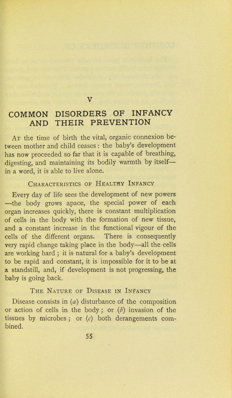 COMMON DISORDERS OF INFANCY AND THEIR PREVENTION At the time of birth the vital, organic connexion be- tween mother and child ceases : the baby's development has now proceeded so far that it is capable of breathing, digesting, and maintaining its bodily warmth by itself— in a word, it is able to live alone. Characteristics of Healthy Infancy Every day of life sees the development of new powers —the body grows apace, the special power of each organ increases quickly, there is constant multiplication of cells in the body with the formation of new tissue, and a constant increase in the functional vigour of the cells of the different organs. There is consequently very rapid change taking place in the body—all the cells are working hard ; it is natural for a baby's development to be rapid and constant, it is impossible for it to be at a standstill, and, if development is not progressing, the baby is going back. The Nature of Disease in Infancy Disease consists in (a) disturbance of the composition or action of cells in the body; or (d) invasion of the tissues by microbes ; or {c) both derangements com- bined.