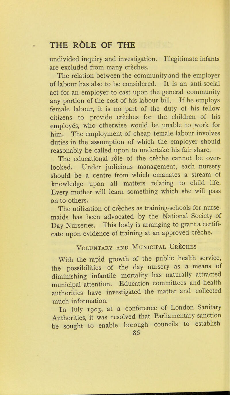 undivided inquiry and investigation. Illegitimate infants are excluded from many creches. The relation between the community and the employer of labour has also to be considered. It is an anti-social act for an employer to cast upon the general community any portion of the cost of his labour bill. If he employs female labour, it is no part of the duty of his fellow citizens to provide creches for the children of his employes, who otherwise would be unable to work for him. The employment of cheap female labour involves duties in the assumption of which the employer should reasonably be called upon to undertake his fair share. The educational role of the creche cannot be over- looked. Under judicious management, each nursery should be a centre from which emanates a stream of knowledge upon all matters relating to child life. Every mother will learn something which she will pass on to others. The utilization of crbches as training-schools for nurse- maids has been advocated by the National Society of Day Nurseries. This body is arranging to grant a certifi- cate upon evidence of training at an approved creche. Voluntary and Municipal Creches With the rapid growth of the public health service, the possibilities of the day nursery as a means of diminishing infantile mortality has naturally attracted municipal attention. Education committees and health authorities have investigated the matter and collected much information. In July 1903, at a conference of London Sanitary Authorities, it was resolved that Parliamentary sanction be sought to enable borough councils to establish