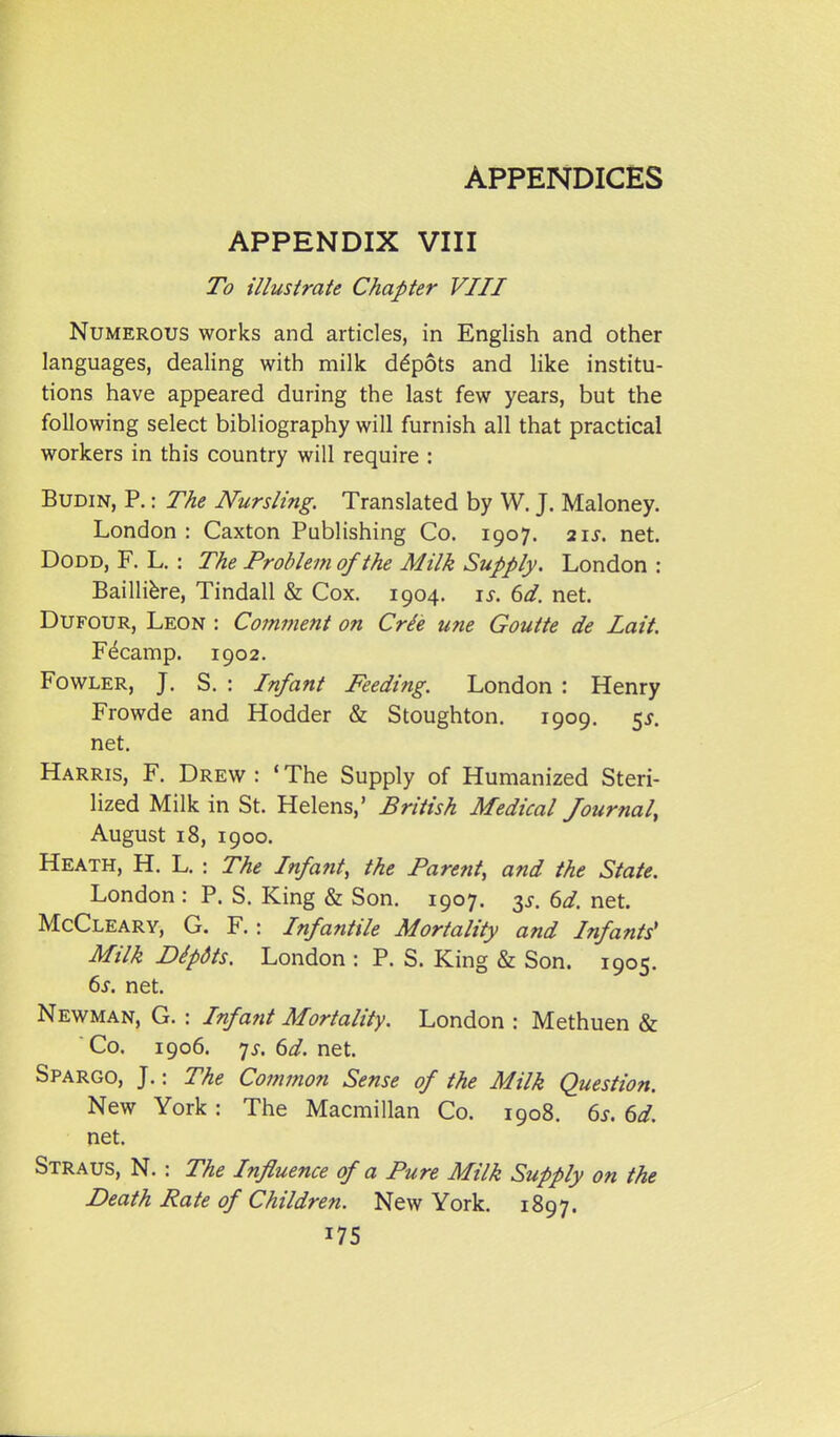 APPENDIX VIII To illustrate Chapter VIII Numerous works and articles, in English and other languages, dealing with milk depots and like institu- tions have appeared during the last few years, but the following select bibliography will furnish all that practical workers in this country will require : BuDiN, P.: The Nursling. Translated by W. J. Maloney. London : Caxton Publishing Co. 1907. 21^. net. DoDD, F. L. : The Problem of the Milk Supply. London : Bailli^re, Tindall & Cox. 1904. li-. dd. net. DuFOUR, Leon : Com77ient on Crie une Goutte de Lait Fecamp. 1902. Fowler, J. S. : Infant Feeding. London : Henry Frowde and Hodder & Stoughton. 1909. 5^. net. Harris, F. Drew : * The Supply of Humanized Steri- lized Milk in St. Helens,' British Medical Journal, August 18, 1900. Heath, H. L. : The Infant, the Parent, and the State. London : P. S. King & Son. 1907. ^s. 6d. net. McCleary, G. F. : Infantile Mortality and Infants' Milk Dipdts. London : P. S. King & Son. 1905. 6j. net. Newman, G. : Infant Mortality. London : Methuen & ' Co. 1906. 7J. ^d. net. Spargo, J.: The Coinnion Sense of the Milk Question. New York: The Macmillan Co. 1908. 6^. 6d. net. Straus, N. : The Influence of a Pure Milk Supply on the Death Rate of Children. New York. 1897.