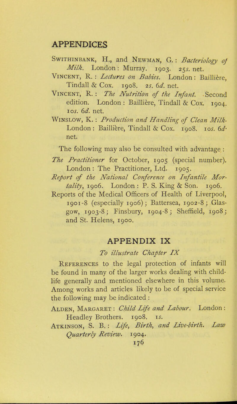 SwiTHiNBANK, H., and Newman, G. : Bacteriology of Milk. London: Murray. 1903. 25X. net. Vincent, R. : Lectures on Babies. London: Bailliere, Tindall & Cox. 1908. 2s. 6d. net. Vincent, R. : The Nutrition of the Infant. Second edition. London : Bailliere, Tindall & Cox. 1904. 10s. 6d. net. WiNSLOW, K. : Production and Handling of Clean Milk- London : Bailliere, Tindall & Cox. 1908. 10s. 6d- net. The following may also be consulted with advantage : The Practitioner for October, 1905 (special number). London : The Practitioner, Ltd- 1905- Report of the National Conference on Infantile Mor- tality ^ 1906. London : P. S. King & Son. 1906. Reports of the Medical Officers of Health of Liverpool, 1901-8 (especially 1906); Battersea, 1902-8; Glas- gow, 1903-8; Finsbury, 1904-8; Sheffield, 1908; and St. Helens, 1900. APPENDIX IX To illustrate Chapter IX References to the legal protection of infants will be found in many of the larger works dealing with child- life generally and mentioned elsewhere in this volume. Among works and articles likely to be of special service the following may be indicated : Alden, Margaret : Child Life and Labour. London : Headley Brothers. 1908. \s. Atkinson, S. B. : Life, Birth, and Live-birth. Law Quarterly Review, 1904.