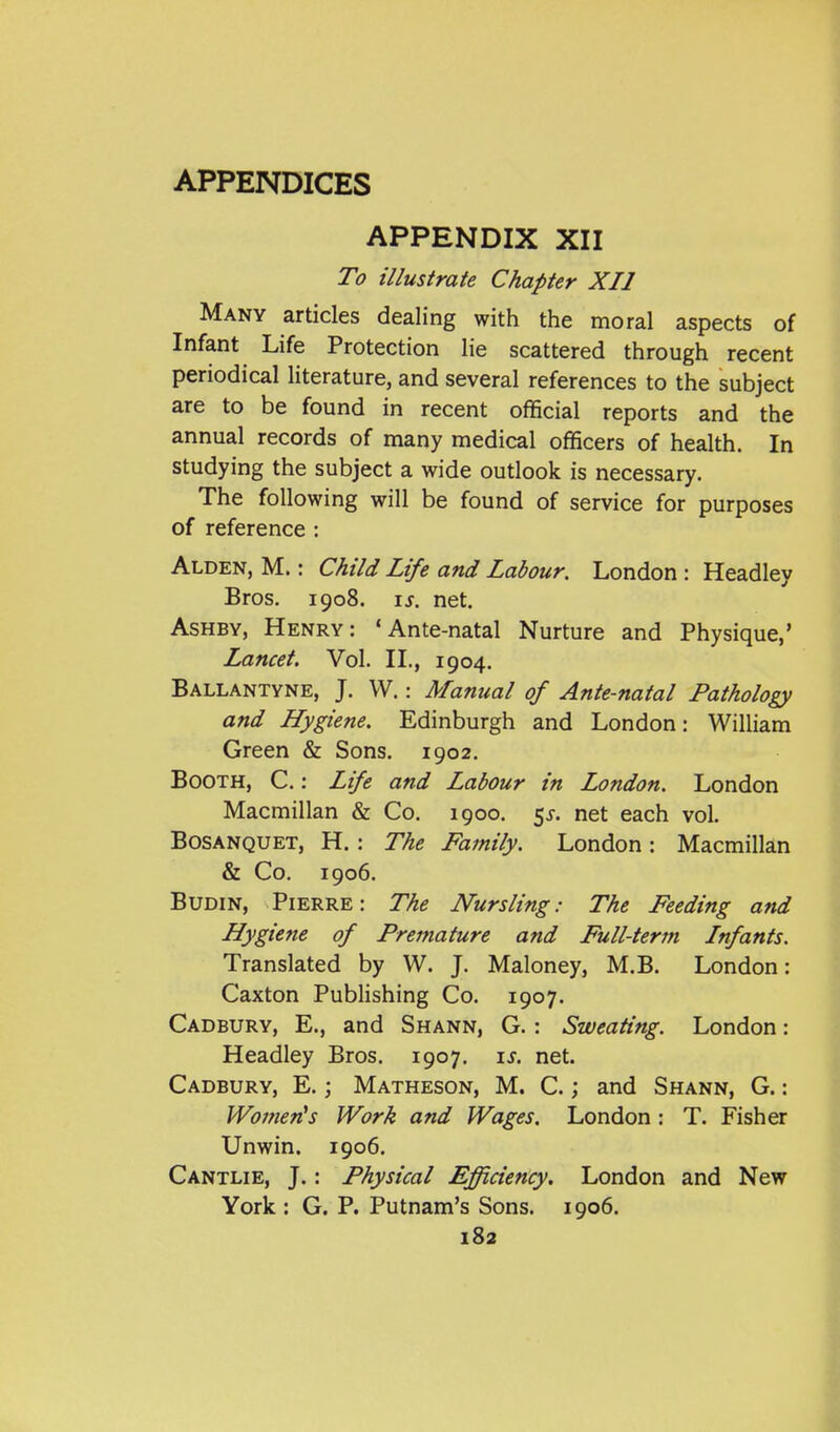 APPENDIX XII To illustrate Chapter XII Many articles dealing with the moral aspects of Infant Life Protection lie scattered through recent periodical literature, and several references to the subject are to be found in recent official reports and the annual records of many medical officers of health. In studying the subject a wide outlook is necessary. The following will be found of service for purposes of reference : Alden, M. : Child Life and Labour. London : Headley Bros. 1908. IS. net. AsHBY, Henry: 'Ante-natal Nurture and Physique,' Lancet. Vol. II,, 1904. Ballantyne, J. W.: Manual of Ante-natal Pathology and Hygiene. Edinburgh and London: William Green & Sons. 1902. Booth, C. : Life and Labour in London. London Macmillan & Co. 1900. 5^. net each vol. BosANQUET, H. : The Family. London: Macmillan & Co. 1906. BUDIN, Pierre: The Nursling: The Feeding and Hygiene of Premature and Full-term Infants. Translated by W. J. Maloney, M.B. London: Caxton Publishing Co. 1907. Cadbury, E., and Shann, G. : Sweating. London: Headley Bros. 1907. \s. net. Cadbury, E. ; Matheson, M. C. ; and Shann, G. : Women^s Work and Wages. London : T. Fisher Unwin. 1906. Cantlie, J.: Physical Efficiency. London and New York : G. P. Putnam's Sons. 1906. 183