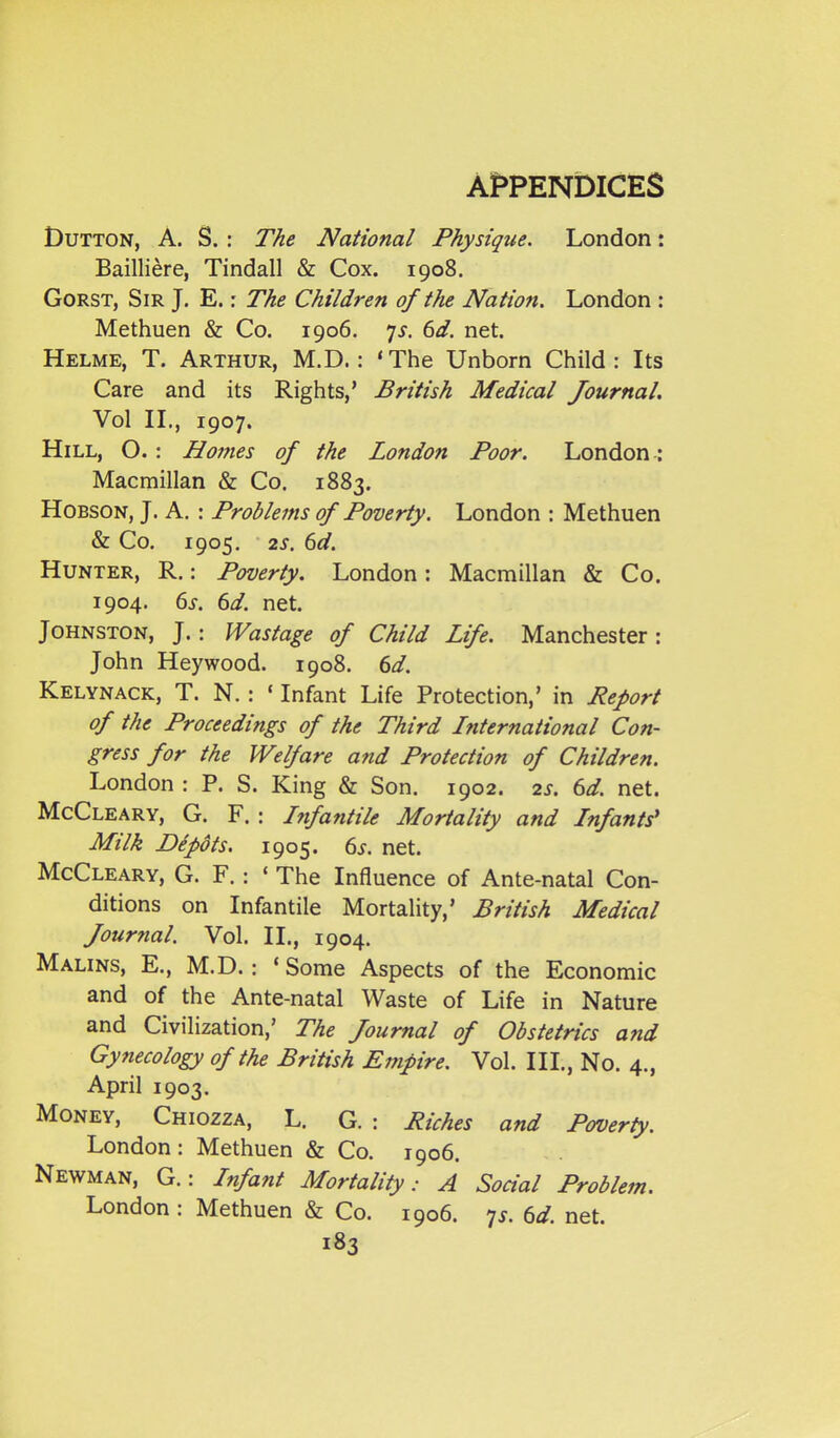 DuTTON, A. S. : The National Physique. London: Bailliere, Tindall & Cox. 1908. GoRST, Sir J. E.: The Children of the Nation. London : Methuen & Co. 1906. 7^. 6d. net. Helme, T. Arthur, M.D. : 'The Unborn Child: Its Care and its Rights,' British Medical Journal. Vol IL, 1907. Hill, O. : Homes of the London Poor. London: Macmillan & Co. 1883. HoBSON, J. A. : Problems of Poverty. London : Methuen & Co. 1905, 2s. 6d. Hunter, R. : Poverty. London: Macmillan & Co. 1904. 6s. 6d. net. Johnston, J.: Wastage of Child Life. Manchester : John Heywood. 1908. 6d. Kelynack, T. N. : * Infant Life Protection,' in Peport of the Proceedings of the Third Lnternational Con- gress for the Welfare and Protection of Children. London : P. S. King & Son. 1902. 2s. 6d. net. McCleary, G. F. : Infantile Mortality and Infants' Milk Depots. 1905. 6s. net. McCleary, G. F. : ' The Influence of Ante-natal Con- ditions on Infantile Mortality,' British Medical Journal. Vol. IL, 1904. Malins, E., M.D.: 'Some Aspects of the Economic and of the Ante-natal Waste of Life in Nature and Civilization,' The Journal of Obstetrics and Gynecology of the British Empire. Vol. III., No. 4., April 1903. Money, Chiozza, L. G. : Riches and Poverty. London: Methuen & Co. 1906. Newman, G. : Infant Mortality: A Social Problem. London : Methuen & Co. 1906. 7^. 6d. net.