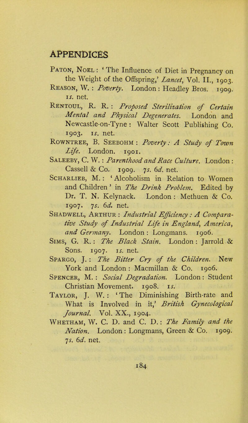 Paton, Noel : ' The Influence of Diet in Pregnancy on the Weight of the Offspring,' Lancet, Vol. II., 1903. Reason, W. : Poverty. London : Headley Bros. 1909. \s. net. Rentoul, R. R. : Proposed Sterilization of Certain Mental and Physical Degenerates. London and Newcastle-on-Tyne: Walter Scott Publishing Co. 1903. \s. net. RowNTREE, B. Seebohm : Poverty: A Study of Town Life. London. 1901. Saleeby, C. W. : Parenthood and Race Culture. London : Cassell & Co. 1909. 7^-. 6d. net. ScHARLiEB, M.: ' Alcoholism in Relation to Women and Children' in The Drink Problem, Edited by Dr. T. N. Kelynack. London : Methuen & Co. 1907. 7^. 6d. net. Shadwell, Arthur : Industrial Efficiency: A Compara- tive Study of Industrial Life in England, America, and Gertnany. London : Longmans. 1906. Sims, G. R. : The Black Stain. London: Jarrold & Sons. 1907. is. net. Spargo, J. : The Bitter Cry of the Children. New York and London : Macmillan & Co. 1906. Spencer, M. : Social Degradation. London: Student Christian Movement. 1908. is. Taylor, J. W. : * The Diminishing Birth-rate and What is Involved in it,' British Gynecological Journal. Vol. XX., 1904. Whetham, W. C. D. and C. D.: The Family and the Nation. London : Longmans, Green & Co. 1909. 7J. 6d. net.