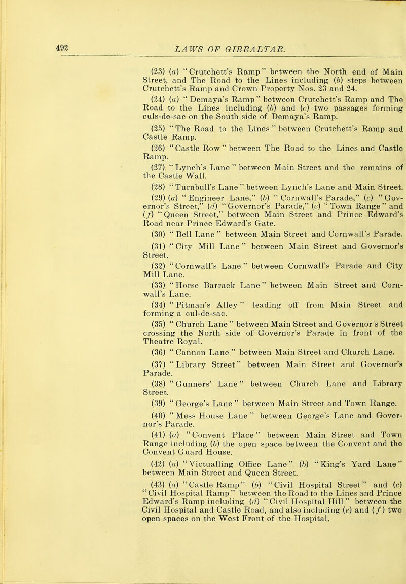 (23) (o)  Crutchett's Ramp between the North end of Main Street, and The Road to the Lines including (6) steps between Crutchett's Ramp and Crown Property Nos. 23 and 24. (24) {a)  Demaya's Ramp between Crutchett's Ramp and The Road to the Lines including {h) and (c) two passages forming culs-de-sac on the South side of Demaya's Ramp. (25) The Road to the Lines  between Crutchett's Ramp and Castle Ramp. (26)  Castle Row  between The Road to the Lines and Castle Ramp. (27)  Lynch's Lane  between Main Street and the remains of the Castle Wall. (28)  Turnbull's Lane  between Lynch's Lane and Main Street. (29) (o)  Engineer Lane, (6)  Cornwall's Parade, (c)  Gov- ernor's Street, (d)  Governor's Parade, (e)  Town Range  and (/)  Queen Street, between Main Street and Prince Edward's Road near Prince Edward's Gate. (30)  Bell Lane  between Main Street and Cornwall's Parade. (31)  City Mill Lane  between Main Street and Governor's Street. (32)  Cornwall's Lane  between Cornwall's Parade and City Mill Lane. (33)  Horse Barrack Lane between Main Street and Corn- wall's Lane. (34)  Pitman's Alley leading off from Main Street and forming a cul-de-sac. (35)  Church Lane  between Main Street and Governor's Street crossing the North side of Governor's Parade in front of the Theatre Royal. (36)  Cannon Lane  between Main Street and Church Lane. (37) Library Street between Main Street and Governor's Parade. (38)  Gunners' Lane between Church Lane and Library Street. (39)  George's Lane  between Main Street and Town Range. (40)  Mess House Lane  between George's Lane and Gover- nor's Parade. (41) ((/)  Convent Place between Main Street and Town Range including (6) the open space between the Convent and the Convent Guard House. (42) {a) Victualling Office Lane (6) King's Yard Lane between Main Street and Queen Street. (43) [a) Castle Ramp {b) Civil Hospital Street and (c) Civil Hospital Ramp between the Road to the Lines and Prince Edward's Ramp including (c/)  Civil Hospital Hill  between the Civil Hospital and Castle Road, and also including (e) and (/) two open spaces on the West Front of the Hospital.