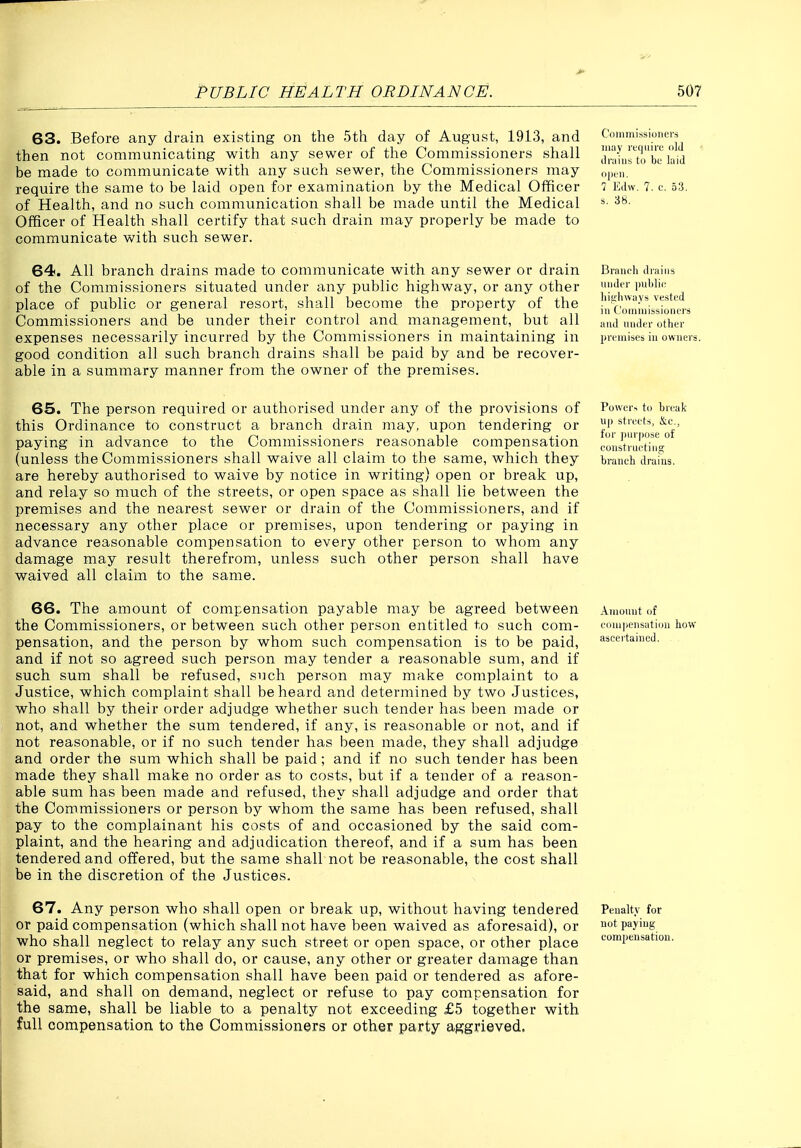 63. Before any drain existing on the 5th day of August, 1913, and '■'''''^.'^'^j, then not communicating with any sewer of the Commissioners shall IhXrtTbulaid be made to communicate with any such sewer, the Commissioners may oirh. require the same to be laid open for examination by the Medical Officer 7 Edw. 7. c. 53. of Health, and no such communication shall be made until the Medical ^- Officer of Health shall certify that such drain may properly be made to communicate with such sewer. 64. All branch drains made to communicate with any sewer or drain Branch drains of the Commissioners situated under any public highway, or any other P'''''- place of public or general resort, shall become the property of the illcvmmis'Z'nm Commissioners and be under their control and management, but all and midtr other expenses necessarily incurred by the Commissioners in maintaining in prtiaises in owners, good condition all such branch drains shall be paid by and be recover- able in a summary manner from the owner of the premises. 65. The person required or authorised under any of the provisions of this Ordinance to construct a branch drain may, upon tendering or paying in advance to the Commissioners reasonable compensation (unless the Commissioners shall waive all claim to the same, which they are hereby authorised to waive by notice in writing) open or break up, and relay so much of the streets, or open space as shall lie between the premises and the nearest sewer or drain of the Commissioners, and if necessary any other place or premises, upon tendering or paying in advance reasonable compensation to every other person to whom any damage may result therefrom, unless such other person shall have waived all claim to the same. Power-, to break up streetri, &;c., for jinrpose of coiistrueting branch drains. 66. The amount of compensation payable may be agreed between the Commissioners, or between such other person entitled to such com- pensation, and the person by whom such compensation is to be paid, and if not so agreed such person may tender a reasonable sum, and if such sum shall be refused, such person may make complaint to a Justice, which complaint shall be heard and determined by two Justices, who shall by their order adjudge whether such tender has been made or not, and whether the sum tendered, if any, is reasonable or not, and if not reasonable, or if no such tender has been made, they shall adjudge and order the sum which shall be paid; and if no such tender has been made they shall make no order as to costs, but if a tender of a reason- able sum has been made and refused, they shall adjudge and order that the Commissioners or person by whom the same has been refused, shall pay to the complainant his costs of and occasioned by the said com- plaint, and the hearing and adjudication thereof, and if a sum has been tendered and offered, but the same shall not be reasonable, the cost shall be in the discretion of the Justices. Anionnt of eoni|)ensation how ascertained. 67. Any person who shall open or break up, without having tendered or paid compensation (which shall not have been waived as aforesaid), or who shall neglect to relay any such street or open space, or other place or premises, or who shall do, or cause, any other or greater damage than that for which compensation shall have been paid or tendered as afore- said, and shall on demand, neglect or refuse to pay compensation for the same, shall be liable to a penalty not exceeding £5 together with full compensation to the Commissioners or other party aggrieved. Penalty for not paying- compensation.