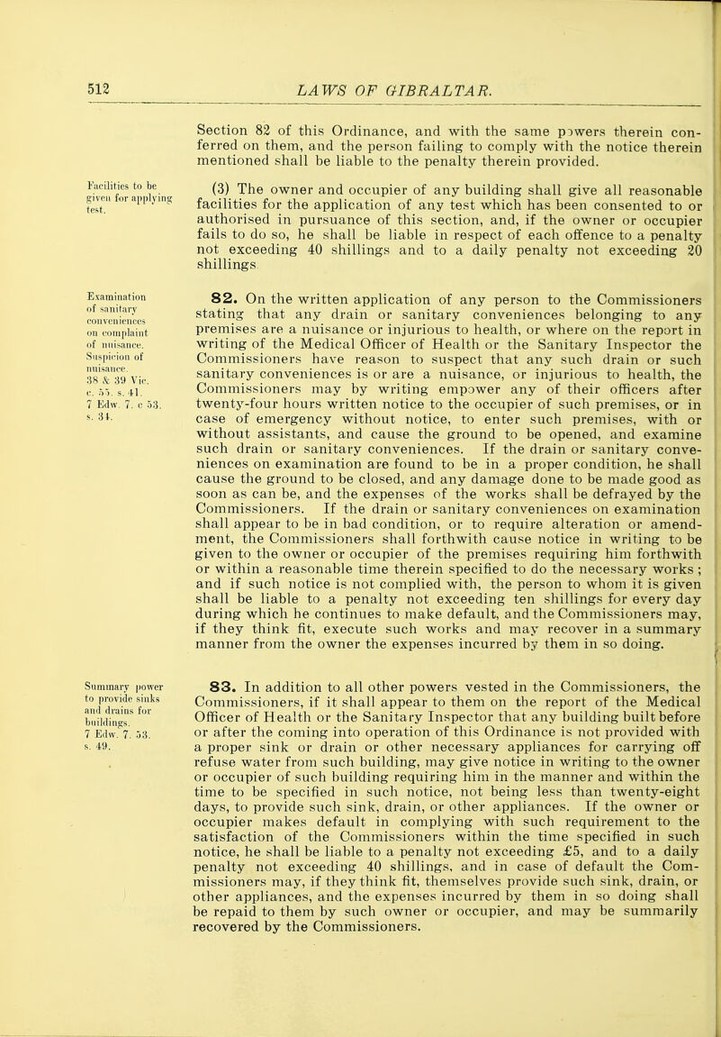 Fiicilities to be given for applyi test. Section 82 of this Ordinance, and with the same powers therein con- ferred on them, and the person failing to comply with the notice therein mentioned shall be liable to the penalty therein provided. (3) The owner and occupier of any building shall give all reasonable facilities for the application of any test which has been consented to or authorised in pursuance of this section, and, if the owner or occupier fails to do so, he shall be liable in respect of each offence to a penalty not exceeding 40 shillings and to a daily penalty not exceeding 20 shillings Examination of sanitary conveniences on complaint of nnisance. Suspicion of nuisance. 38 k 39 Vic. c. 55. s. 41. 7 Edw, 7. c 33. s. 34. 82. On the written application of any person to the Commissioners stating that any drain or sanitary conveniences belonging to any premises are a nuisance or injurious to health, or where on the report in writing of the Medical Officer of Health or the Sanitary Inspector the Commissioners have reason to suspect that any such drain or such sanitary conveniences is or are a nuisance, or injurious to health, the Commissioners may by writing empower any of their officers after twenty-four hours written notice to the occupier of such premises, or in case of emergency without notice, to enter such premises, with or without assistants, and cause the ground to be opened, and examine such drain or sanitary conveniences. If the drain or sanitary conve- niences on examination are found to be in a proper condition, he shall cause the ground to be closed, and any damage done to be made good as soon as can be, and the expenses of the works shall be defrayed by the Commissioners. If the drain or sanitary conveniences on examination shall appear to be in bad condition, or to require alteration or amend- ment, the Commissioners shall forthwith cause notice in writing to be given to the owner or occupier of the premises requiring him forthwith or within a reasonable time therein specified to do the necessary works ; and if such notice is not complied with, the person to whom it is given shall be liable to a penalty not exceeding ten shillings for every day during which he continues to make default, and the Commissioners may, if they think fit, execute such works and may recover in a summary manner from the owner the expenses incurred by them in so doing. Summary power S3. In addition to all other powers vested in the Commissioners, the aniTra'n''f'r Commissioners, if it shall appear to them on the report of the Medical buUdi'nffr Officer of Health or the Sanitary Inspector that any building built before 7 Edvv.''7. 53. or after the coming into operation of this Ordinance is not provided with s. 49. a proper sink or drain or other necessary appliances for carrying off refuse water from such building, may give notice in writing to the owner or occupier of such building requiring him in the manner and within the time to be specified in such notice, not being less than twenty-eight days, to provide such sink, drain, or other appliances. If the owner or occupier makes default in complying with such requirement to the satisfaction of the Commissioners within the time specified in such notice, he shall be liable to a penalty not exceeding £5, and to a daily penalty not exceeding 40 shillings, and in case of default the Com- missioners may, if they think fit, themselves provide such sink, drain, or ) other appliances, and the expenses incurred by them in so doing shall be repaid to them by such owner or occupier, and may be summarily recovered by the Commissioners.