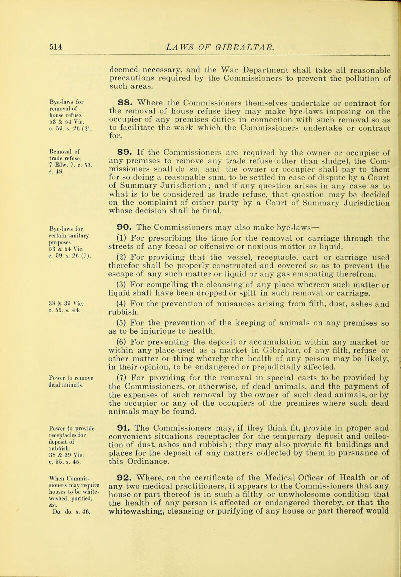 deemed necessary, and the War Department shall take all reasonable precautions required by the Commissioners to prevent the pollution of such areas. Bye-laws for removal of house refuse. 53 & 54 Vic. c. 59. s. 26 (2). 88. Where the Commissioners themselves undertake or contract for the removal of house refuse they may make bye-laws imposing on the occupier of any premises duties in connection with such removal so as to facilitate the work which the Commissioners undertake or contract for. Removal of trade refuse. 7 EJw. 7. c. 58. s. 48. 89. If the Commissioners are required by the owner or occupier of any premises to remove any trade refuse (other than sludge), the Com- missioners shall do so, and the owner or occupier shall pay to them for so doing a reasonable sum, to be settled in case of dispute by a Court of Summary Jurisdiction; and if any question arises in any case as to what is to be considered as trade refuse, that question may be decided on the complaint of either party by a Court of Summary Jurisdiction whose decision shall be final. Bye-laws for certain sanitary purposes. 53 & 54 Vic. c. 59. s. 2fi (1). 38 & 39 Vic. c. 55. s. 44. Power to remove dead animals. Power to provide receptacles for deposit of rubbish. 38 & 39 Vic. c. 55. 3. 45. 90. The Commissioners may also make bye-laws— (1) For prescribing the time for the removal or carriage through the streets of any foecai or offensive or noxious matter or liquid. (2) For providing that the vessel, receptacle, cart or carriage used therefor shall be properly constructed and covered so as to prevent the escape of any such matter or liquid or any gas emanating therefrom. (3) For compelling the cleansing of any place whereon such matter or liquid shall have been dropped or spilt in such removal or carriage. (4) For the prevention of nuisances arising from filth, dust, ashes and rubbish. (5) For the prevention of the keeping of animals on any premises so as to be injurious to health. (6) For preventing the deposit or accumulation within any market or within any place used as a market in Gibraltar, of any filth, refuse or other matter or thing whereby the health of any person may be likely, in their opinion, to be endangered or prejudicially affected. (7) For providing for the removal in special carts to be provided by the Commissioners, or otherwise, of dead animals, and the payment of the expenses of such removal by the owner of such dead animals, or by the occupier or any of the occupiers of the premises where such dead animals may be found. 91. The Commissioners may, if they think fit, provide in proper and convenient situations receptacles for the temporary deposit and collec- tion of dust, ashes and rubbish; they may also provide fit buildings and places for the deposit of any matters collected by them in pursuance of this Ordinance. When Commis- sioners may reqtiire houses to be white- washed, purified, &c. Do, do. 9. 46, 92. Where, on the certificate of the Medical Officer of Health or of any two medical practitioners, it appears to the Commissioners that any house or part thereof is in such a filthy or unwholesome condition that the health of any person is affected or endangered thereby, or that the whitewashing, cleansing or purifying of any house or part thereof would