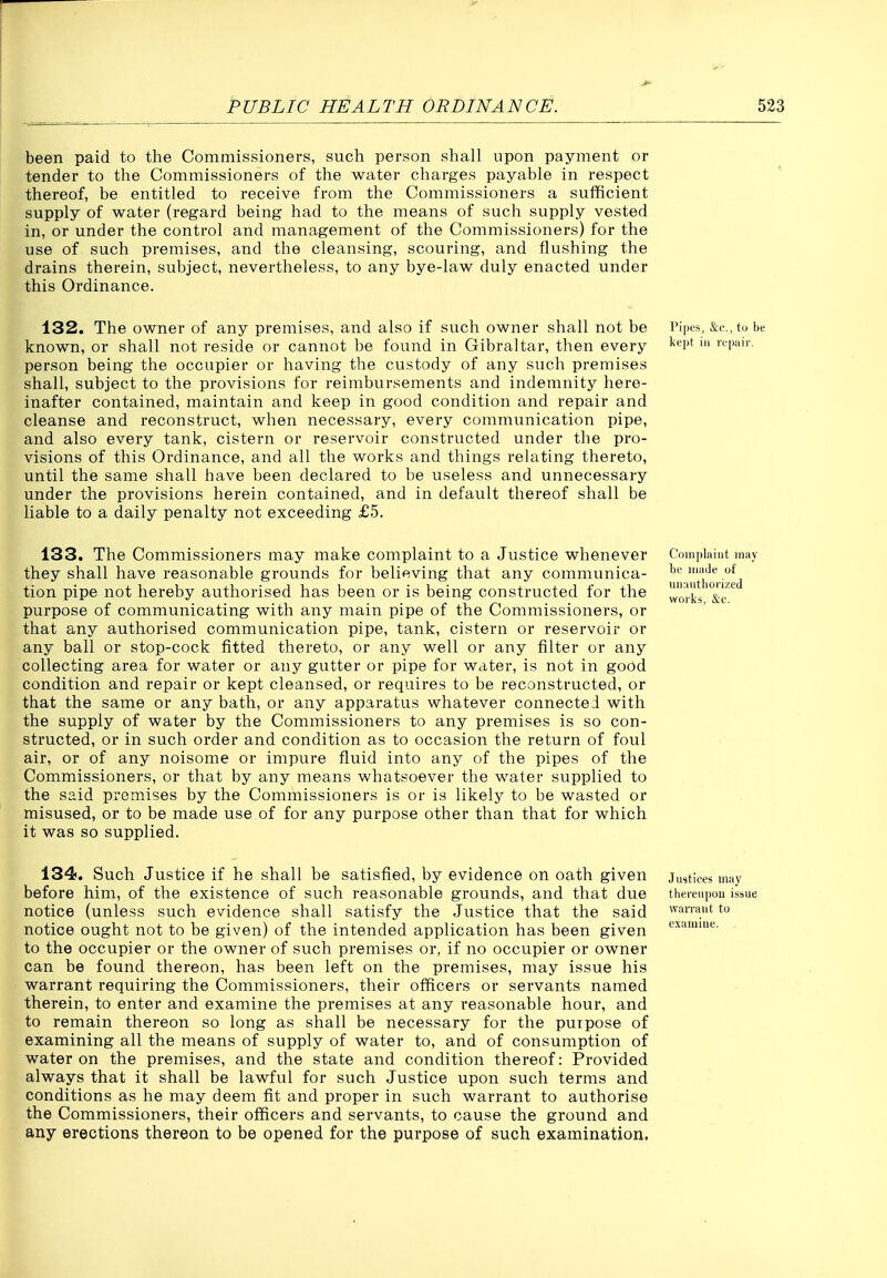 been paid to the Commissioners, such person shall upon payment or tender to the Commissioners of the water charges payable in respect thereof, be entitled to receive from the Commissioners a sufficient supply of water (regard being had to the means of such supply vested in, or under the control and management of the Commissioners) for the use of such premises, and the cleansing, scouring, and flushing the drains therein, subject, nevertheless, to any bye-law duly enacted under this Ordinance. 132. The owner of any premises, and also if such owner shall not be i'i|>ts, &i-,,tijbe known, or shall not reside or cannot be found in Gibraltar, then every '^''i'* person being the occupier or having the custody of any such premises shall, subject to the provisions for reimbursements and indemnity here- inafter contained, maintain and keep in good condition and repair and cleanse and reconstruct, when necessary, every communication pipe, and also every tank, cistern or reservoir constructed under the pro- visions of this Ordinance, and all the works and things relating thereto, until the same shall have been declared to be useless and unnecessary under the provisions herein contained, and in default thereof shall be liable to a daily penalty not exceeding £5. 133. The Commissioners may make complaint to a Justice whenever Cotuplaint may they shall have reasonable grounds for believing that any communica- ti't*^,. !j tion pipe not hereby authorised has been or is being constructed for the works'^c'*^ purpose of communicating with any main pipe of the Commissioners, or that any authorised communication pipe, tank, cistern or reservoir or any ball or stop-cock fitted thereto, or any well or any filter or any collecting area for water or any gutter or pipe for water, is not in good condition and repair or kept cleansed, or requires to be reconstructed, or that the same or any bath, or any apparatus whatever connected with the supply of water by the Commissioners to any premises is so con- structed, or in such order and condition as to occasion the return of foul air, or of any noisome or impure fluid into any of the pipes of the Commissioners, or that by any means whatsoever the water supplied to the said promises by the Commissioners is or is likely to be wasted or misused, or to be made use of for any purpose other than that for which it was so supplied. 134. Such Justice if he shall be satisfied, by evidence on oath given justices may before him, of the existence of such reasonable grounds, and that due thereupon ikue notice (unless such evidence shall satisfy the Justice that the said ^van-aut tu notice ought not to be given) of the intended application has been given to the occupier or the owner of such premises or, if no occupier or owner can be found thereon, has been left on the premises, may issue his warrant requiring the Commissioners, their officers or servants named therein, to enter and examine the premises at any reasonable hour, and to remain thereon so long as shall be necessary for the purpose of examining all the means of supply of water to, and of consumption of water on the premises, and the state and condition thereof: Provided always that it shall be lawful for such Justice upon such terms and conditions as he may deem fit and proper in such warrant to authorise the Commissioners, their officers and servants, to cause the ground and any erections thereon to be opened for the purpose of such examination. exaiuiue.