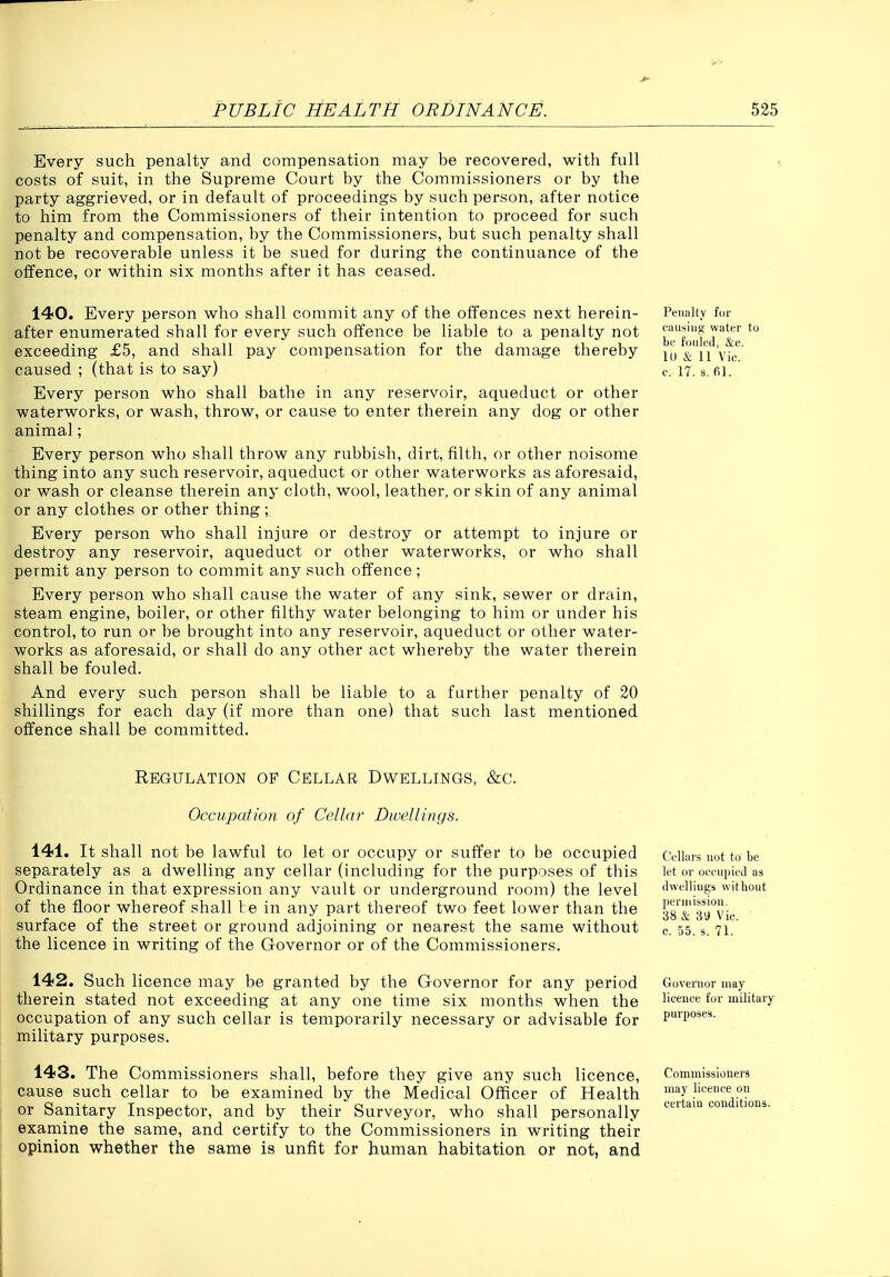 Every such penalty and compensation may be recovered, with full costs of suit, in the Supreme Court by the Commissioners or by the party aggrieved, or in default of proceedings by such person, after notice to him from the Commissioners of their intention to proceed for such penalty and compensation, by the Commissioners, but such penalty shall not be recoverable unless it be sued for during the continuance of the offence, or within six months after it has ceased. 140. Every person who shall commit any of the offences next herein- Penalty fen- after enumerated shall for every such offence be liable to a penalty not J^'|,f'|',f exceeding £5, and shall pay compensation for the damage thereby lu Vic^ caused ; (that is to say) c, 17. s. fil. Every person who shall bathe in any reservoir, aqueduct or other waterworks, or wash, throw, or cause to enter therein any dog or other animal; Every person who shall throw any rubbish, dirt, filth, or other noisome thing into any such reservoir, aqueduct or other waterworks as aforesaid, or wash or cleanse therein any cloth, wool, leather, or skin of any animal or any clothes or other thing; Every person who shall injure or destroy or attempt to injure or destroy any reservoir, aqueduct or other waterworks, or who shall permit any person to commit any such offence ; Every person who shall cause the water of any sink, sewer or drain, steam engine, boiler, or other filthy water belonging to him or under his control, to run or be brought into any reservoir, aqueduct or other water- works as aforesaid, or shall do any other act whereby the water therein shall be fouled. And every such person shall be liable to a further penalty of 20 shillings for each day (if more than one) that such last mentioned offence shall be committed. Regulation of Cellar Dwellings, &c. Occupation of Cellar Dwellings. 141. It shall not be lawful to let or occupy or suffer to be occupied separately as a dwelling any cellar (including for the purposes of this Ordinance in that expression any vault or underground room) the level of the floor whereof shall l;e in any part thereof two feet lower than the surface of the street or ground adjoining or nearest the same without the licence in writing of the Governor or of the Commissioners. 142. Such licence may be granted by the Governor for any period therein stated not exceeding at any one time six months when the occupation of any such cellar is temporarily necessary or advisable for military purposes. 143. The Commissioners shall, before they give any such licence, cause such cellar to be examined by the Medical Officer of Health or Sanitary Inspector, and by their Surveyor, who shall personally examine the same, and certify to the Commissioners in writing their opinion whether the same is unfit for human habitation or not, and Cellars not to be let or occupied as dwellings without peruiission. 38 & 39 Vic. c. 55. s. 71. Governor may licence for military purposes. Commissioners may licence on certain conditions.