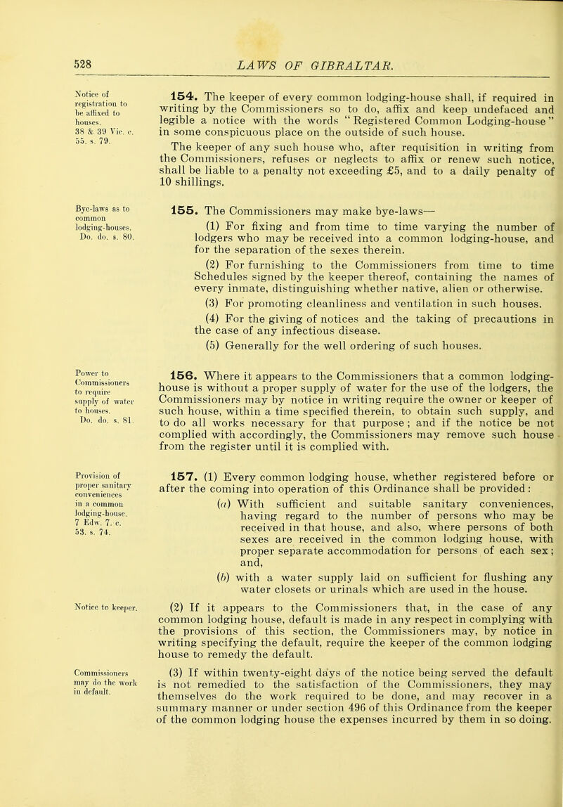 528 LAWS OF GIBRALTAR. Notice of registration to 1)6 affixed to houses. 38 & 39 Vic. c. 55. s. 79. 154. The keeper of every common lodging-house shall, if required in writing by the Commissioners so to do, affix and keep undefaced and legible a notice with the words  Registered Common Lodging-house in some conspicuous place on the outside of such house. The keeper of any such house who, after requisition in writing from the Commissioners, refuses or neglects to affix or renew such notice, shall be liable to a penalty not exceeding £5, and to a daily penalty of 10 shillings. Bye-laws as to common lodging-houses. Do. do. E. 80. 155. The Commissioners may make bye-laws— (1) For fixing and from time to time varying the number of lodgers who may be received into a common lodging-house, and for the separation of the sexes therein. (2) For furnishing to the Commissioners from time to time Schedules signed by the keeper thereof, containing the names of every inmate, distinguishing whether native, alien or otherwise. (3) For promoting cleanliness and ventilation in such houses. (4) For the giving of notices and the taking of precautions in the case of any infectious disease. (5) Generally for the well ordering of such houses. Power to Commissioners to require supply of water to houses. Do. do. s. 81, 156. Where it appears to the Commissioners that a common lodging- house is without a proper supply of water for the use of the lodgers, the Commissioners may by notice in writing require the owner or keeper of such house, within a time specified therein, to obtain such supply, and to do all works necessary for that purpose ; and if the notice be not complied with accordingly, the Commissioners may remove such house from the register until it is complied with. Provision of proper sanitary conveniences in a common Iodgine;-house. 7 Edw. 7. c. 53. s. 74. Notice to keeper. Commissioners may do the work in default. 157. (1) Every common lodging house, whether registered before or after the coming into operation of this Ordinance shall be provided : (a) With sufficient and suitable sanitary conveniences, having regard to the number of persons who may be received in that house, and also, where persons of both sexes are received in the common lodging house, with proper separate accommodation for persons of each sex; and, {h) with a water supply laid on sufficient for flushing any water closets or urinals which are used in the house. (2) If it appears to the Commissioners that, in the case of any common lodging house, default is made in any respect in complying with the provisions of this section, the Commissioners may, by notice in writing specifying the default, require the keeper of the common lodging house to remedy the default. (3) If within twenty-eight days of the notice being served the default is not remedied to the satisfaction of the Commissioners, they may themselves do the work required to be done, and may recover in a summary manner or under section 496 of this Ordinance from the keeper of the common lodging house the expenses incurred by them in so doing.