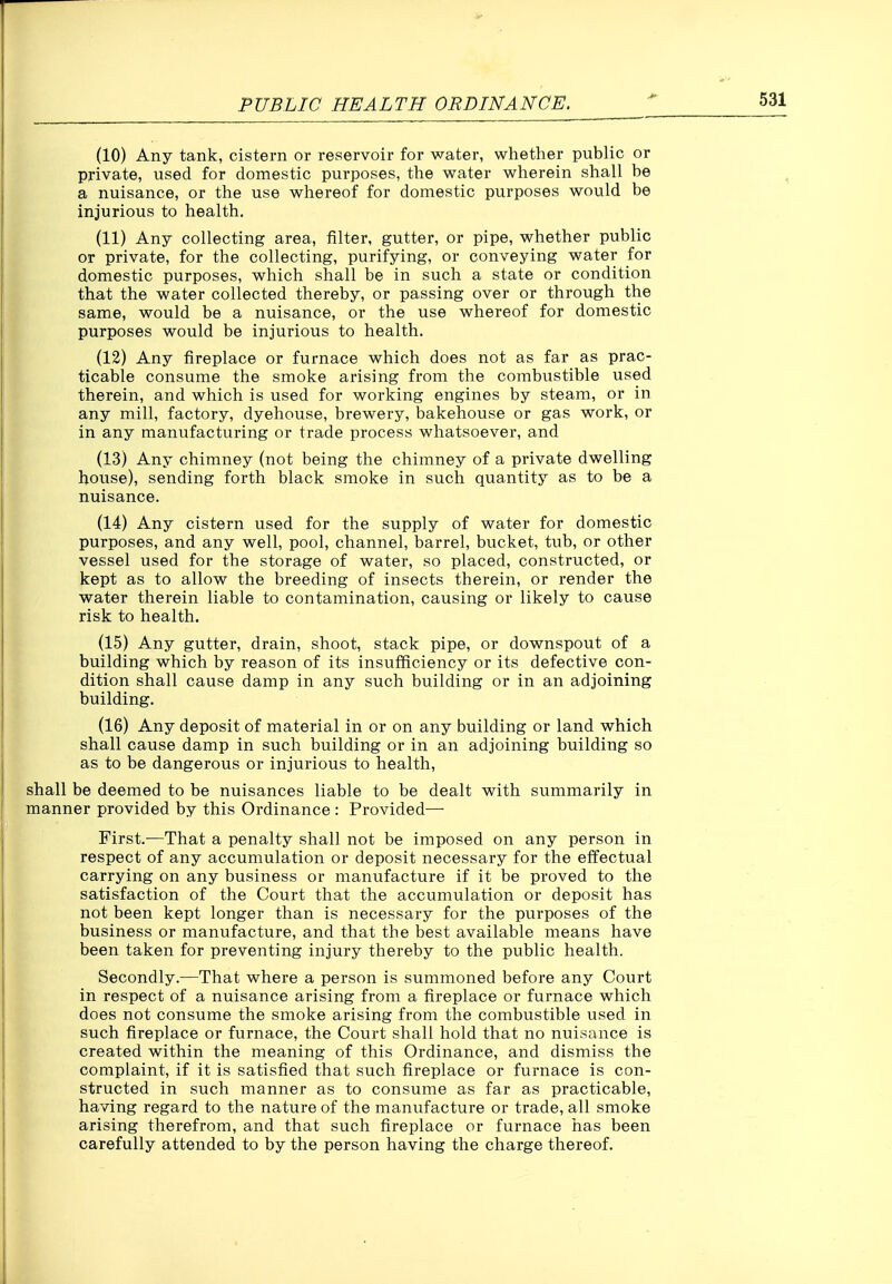 (10) Any tank, cistern or reservoir for water, whether public or private, used for domestic purposes, the water wherein shall be a nuisance, or the use whereof for domestic purposes would be injurious to health. (11) Any collecting area, filter, gutter, or pipe, whether public or private, for the collecting, purifying, or conveying water for domestic purposes, which shall be in such a state or condition that the water collected thereby, or passing over or through the same, would be a nuisance, or the use whereof for domestic purposes would be injurious to health. (12) Any fireplace or furnace which does not as far as prac- ticable consume the smoke arising from the combustible used therein, and which is used for working engines by steam, or in any mill, factory, dyehouse, brewery, bakehouse or gas work, or in any manufacturing or trade process whatsoever, and (13) Any chimney (not being the chimney of a private dwelling house), sending forth black smoke in such quantity as to be a nuisance. (14) Any cistern used for the supply of water for domestic purposes, and any well, pool, channel, barrel, bucket, tub, or other vessel used for the storage of water, so placed, constructed, or kept as to allow the breeding of insects therein, or render the water therein liable to contamination, causing or likely to cause risk to health. (15) Any gutter, drain, shoot, stack pipe, or downspout of a building which by reason of its insufficiency or its defective con- dition shall cause damp in any such building or in an adjoining building. (16) Any deposit of material in or on any building or land which shall cause damp in such building or in an adjoining building so as to be dangerous or injurious to health, shall be deemed to be nuisances liable to be dealt with summarily in manner provided by this Ordinance : Provided— First.—That a penalty shall not be imposed on any person in respect of any accumulation or deposit necessary for the effectual carrying on any business or manufacture if it be proved to the satisfaction of the Court that the accumulation or deposit has not been kept longer than is necessary for the purposes of the business or manufacture, and that the best available means have been taken for preventing injury thereby to the public health. Secondly.—That where a person is summoned before any Court in respect of a nuisance arising from a fireplace or furnace which does not consume the smoke arising from the combustible used in such fireplace or furnace, the Court shall hold that no nuisance is created within the meaning of this Ordinance, and dismiss the complaint, if it is satisfied that such fireplace or furnace is con- structed in such manner as to consume as far as practicable, having regard to the nature of the manufacture or trade, all smoke arising therefrom, and that such fireplace or furnace has been carefully attended to by the person having the charge thereof.