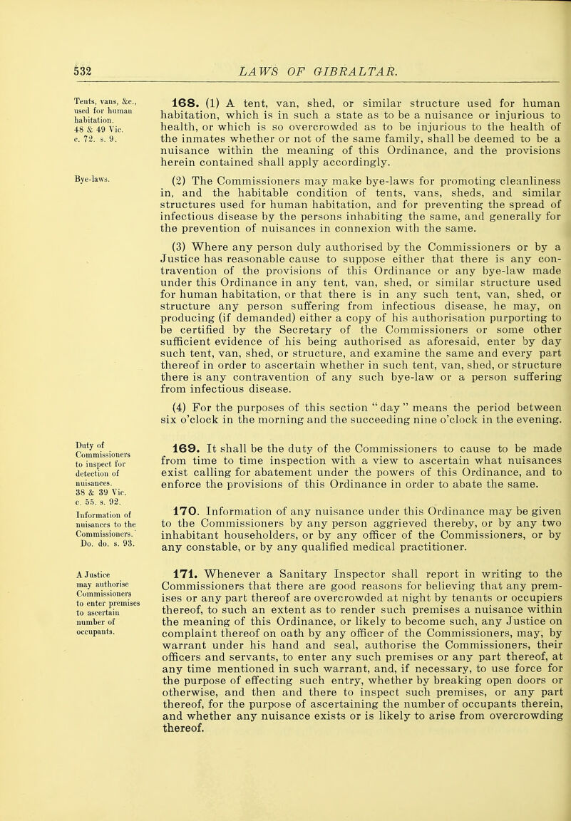 Tents, vans, &e., used for human habitation. 48 & 49 Vic. c. 72. s. 9. Bye-laws. 168. (1) A tent, van, shed, or similar structure used for human habitation, which is in such a state as to be a nuisance or injurious to health, or which is so overcrowded as to be injurious to the health of the inmates whether or not of the same family, shall be deemed to be a nuisance within the meaning of this Ordinance, and the provisions herein contained shall apply accordingly. (2) The Commissioners may make bye-laws for promoting cleanliness in, and the habitable condition of tents, vans, sheds, and similar structures used for human habitation, and for preventing the spread of infectious disease by the persons inhabiting the same, and generally for the prevention of nuisances in connexion with the same. (3) Where any person duly authorised by the Commissioners or by a Justice has reasonable cause to suppose either that there is any con- travention of the provisions of this Ordinance or any bye-law made under this Ordinance in any tent, van, shed, or similar structure used for human habitation, or that there is in any such tent, van, shed, or structure any person suffering from infectious disease, he may, on producing (if demanded) either a copy of his authorisation purporting to be certified by the Secretary of the Commissioners or some other sufficient evidence of his being authorised as aforesaid, enter by day such tent, van, shed, or structure, and examine the same and every part thereof in order to ascertain whether in such tent, van, shed, or structure there is any contravention of any such bye-law or a person suffering from infectious disease. (4) For the purposes of this section day means the period between six o'clock in the morning and the succeeding nine o'clock in the evening. Duty of Commissioners to inspect for detection of nuisances. 38 & 39 Vic. c. 55. s. 92. Information of nuisances to the Commissioners. Do. do. s. 93. 169. It shall be the duty of the Commissioners to cause to be made from time to time inspection with a view to ascertain what nuisances exist calling for abatement under the powers of this Ordinance, and to enforce the provisions of this Ordinance in order to abate the same. 170. Information of any nuisance under this Ordinance may be given to the Commissioners by any person aggrieved thereby, or by any two inhabitant householders, or by any officer of the Commissioners, or by any constable, or by any qualified medical practitioner. A Justice may authorise Commissioners to enter premises to ascertain number of occupants. 171. Whenever a Sanitary Inspector shall report in writing to the Commissioners that there are good reasons for believing that any prem- ises or any part thereof are overcrowded at night by tenants or occupiers thereof, to such an extent as to render such premises a nuisance within the meaning of this Ordinance, or likely to become such, any Justice on complaint thereof on oath by any officer of the Commissioners, may, by warrant under his hand and seal, authorise the Commissioners, their officers and servants, to enter any such premises or any part thereof, at any time mentioned in such warrant, and, if necessary, to use force for the purpose of effecting such entry, whether by breaking open doors or otherwise, and then and there to inspect such premises, or any part thereof, for the purpose of ascertaining the number of occupants therein, and whether any nuisance exists or is likely to arise from overcrowding thereof.