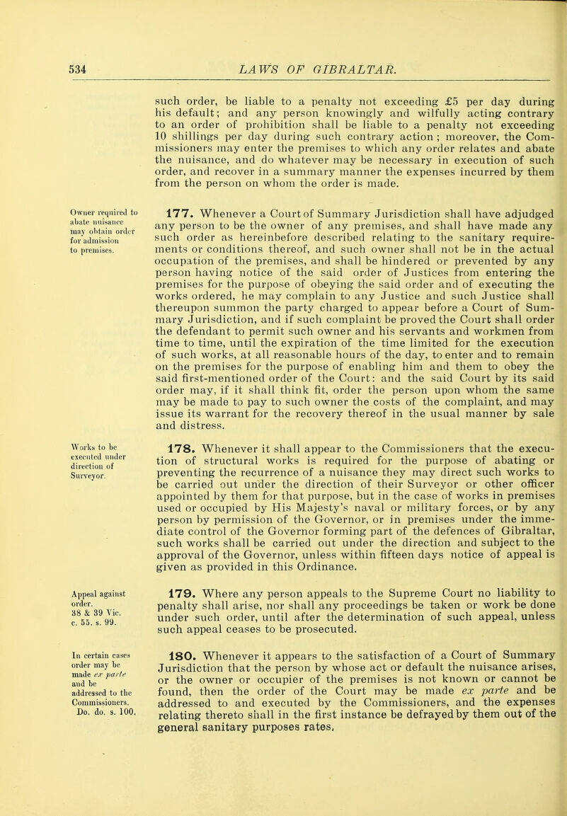 such order, be liable to a penalty not exceeding £5 per day during his default; and any person knowingly and wilfully acting contrary to an order of prohibition shall be liable to a penalty not exceeding 10 shillings per day during such contrary action ; moreover, the Com- missioners may enter the premises to which any order relates and abate the nuisance, and do whatever may be necessary in execution of such order, and recover in a summary manner the expenses incurred by them from the person on whom the order is made. Owner required to abate nuisance may olitain order for admission to pi'emises. 177. Whenever a Court of Summary Jurisdiction shall have adjudged any person to be the owner of any premises, and shall have made any such order as hereinbefore described relating to the sanitary require- ments or conditions thereof, and such owner shall not be in the actual occupation of the premises, and shall be hindered or prevented by any person having notice of the said order of Justices from entering the premises for the purpose of obeying the said order and of executing the works ordered, he may complain to any Justice and such Justice shall thereupon summon the party charged to appear before a Court of Sum- mary Jurisdiction, and if such complaint be proved the Court shall order the defendant to permit such owner and his servants and workmen from time to time, until the expiration of the time limited for the execution of such works, at all reasonable hours of the day, to enter and to remain on the premises for the purpose of enabling him and them to obey the said first-mentioned order of the Court: and the said Court by its said order may, if it shall think fit, order the person upon whom the same may be made to pay to such owner the costs of the complaint, and may issue its warrant for the recovery thereof in the usual manner by sale and distress. Works to be 178. Whenever it shall appear to the Commissioners that the execu- dlrecUon of'^''^'^ °^ structural works is required for the purpose of abating or Surveyor, preventing the recurrence of a nuisance they may direct such works to be carried out under the direction of their Surveyor or other officer appointed by them for that purpose, but in the case of works in premises used or occupied by His Majesty's naval or military forces, or by any person by permission of the Governor, or in premises under the imme- diate control of the Governor forming part of the defences of Gibraltar, such works shall be carried out under the direction and subject to the approval of the Governor, unless within fifteen days notice of appeal is given as provided in this Ordinance. Appeal against 179. Where any person appeals to the Supreme Court no liability to uo'^^'on ir penalty shall arise, nor shall any proceedings be taken or work be done .o on v,^ under such order, until after the determination of such appeal, unless such appeal ceases to be prosecuted. as & 39 Vic. c. 55. s. 99 In certain cases 180. Whenever it appears to the satisfaction of a Court of Summary order may be Jurisdiction that the person by whose act or default the nuisance arises, ^dbe^^^*^ or the owner or occupier of the premises is not known or cannot be addressed to the found, then the Order of the Court may be made ex parte and be Commissioners. addressed to and executed by the Commissioners, and the expenses Do. do. s. 100. relating thereto shall in the first instance be defrayed by them out of the general sanitary purposes rates, i