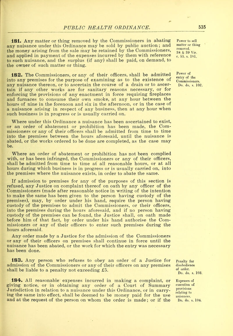 181. Any matter or thing removed by the Commissioners in abating any nuisance under this Ordinance may be sold by public auction; and the money arising from the sale liiay be retained by the Commissioners, and applied in payment of the expenses incurred by them with reference to such nuisance, and the surplus (if any) shall be paid, on demand, to the owner of such matter or thing. 182. The Commissioners, or any of their officers, shall be admitted into any premises for the purpose of examining as to the existence of any nuisance thereon, or to ascertain the course of a drain or to ascer- tain if any other works are for sanitary reasons necessary, or for enforcing the provisions of any enactment in force requiring fireplaces and furnaces to consume their own smoke, at any hour between the hours of nine in the forenoon and six in the afternoon, or in the case of a nuisance arising in respect of any business, then at any hour when such business is in progress or is usually carried on. Where under this Ordinance a nuisance has been ascertained to exist, or an order of abatement or prohibition has been made, the Com- missioners or any of their officers shall be admitted from time to time into the premises between the hours aforesaid, until the nuisance is abated, or the works ordered to be done are completed, as the case may be. Where an order of abatement or prohibition has not been complied with, or has been infringed, the Commissioners or any of their officers, shall be admitted from time to time at all reasonable hours, or at all hours during which business is in progress or is usually carried on, into the premises where the nuisance exists, in order to abate the same. If admission to premises for any of the purposes of this section is refused, any Justice on complaint thereof on oath by any officer of the Commissioners (made after reasonable notice in writing of the intention to make the same has been given to the person having custody of the premises), may, by order under his hand, require the person having custody of the premises to admit the Commissioners, or their officers, into the premises during the hours aforesaid, and if no person having custody of the premises can be found, the Justice shall, on oath made before him of that fact, by order under his hand authorise the Com- missioners or any of their officers to enter such premises during the hours aforesaid. Any order made by a Justice for the admission of the Commissioners or any of their officers on premises shall continue in force until the nuisance has been abated, or the work for which the entry was necessary has been done. Power to sell matter or thing romovt'd. 38 & .39 Vic. c. 35. s. 101, Power of entry of the Commissioners. Do. do. 8. 102. 183. Any person who refuses to obey an order of a Justice for admission of the Commissioners or any of their officers on any premises shall be liable to a penalty not exceeding £5. 184. All reasonable expenses incurred in making a complaint, or giving notice, or in obtaining any order of a Court of Summary Jurisdiction in relation to a nuisance under this Ordinance, or in carry- ing the same into effect, shall be deemed to be money paid for the use Penalty for disohedience of order. Do. do. s. 103. Expenses of cxecntion of provisions relating to nuisances.