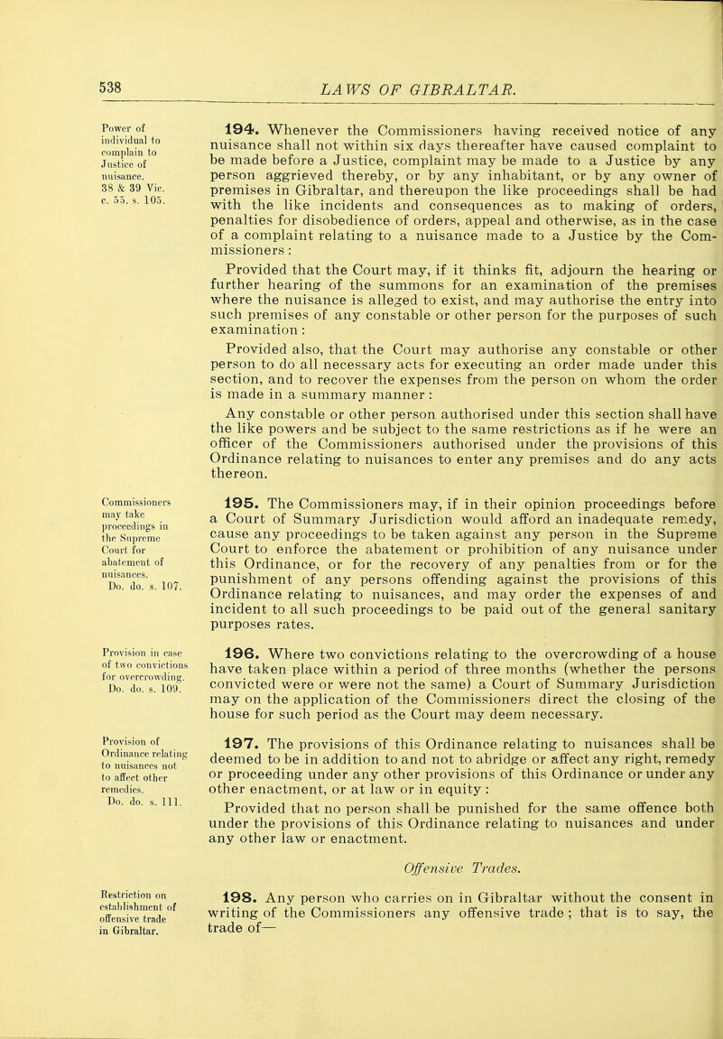 Power of individual to compliiin to Justice of nuisance. 38 & 39 Vic. c. 5-5. s. 105. 194. Whenever the Commissioners having received notice of any nuisance shall not within six Hays thereafter have caused complaint to be made before a Justice, complaint may be made to a Justice by any person aggrieved thereby, or by any inhabitant, or by any owner of premises in Gibraltar, and thereupon the like proceedings shall be had with the like incidents and consequences as to making of orders, penalties for disobedience of orders, appeal and otherwise, as in the case of a complaint relating to a nuisance made to a Justice by the Com- missioners : Provided that the Court may, if it thinks fit, adjourn the hearing or further hearing of the summons for an examination of the premises where the nuisance is alleged to exist, and may authorise the entry into such premises of any constable or other person for the purposes of such examination: Provided also, that the Court may authorise any constable or other person to do all necessary acts for executing an order made under this section, and to recover the expenses from the person on whom the order is made in a summary manner : Any constable or other person authorised under this section shall have the like powers and be subject to the same restrictions as if he were an officer of the Commissioners authorised under the provisions of this Ordinance relating to nuisances to enter any premises and do any acts thereon. Commissioners may take proceedings in the Supreme Court for abatement of nuisances. Do. do. s. 107. Provision in case of two convictions for overci'owding. Do. do. s. 109'; Provision of Ordinance relating to nuisances not to afFect other remedies. Do. do. s. 111. Restriction on establishment of offensive trade in Gihraltar, 195. The Commissioners may, if in their opinion proceedings before a Court of Summary Jurisdiction would afford an inadequate remedy, cause any proceedings to be taken against any person in the Supreme Court to enforce the abatement or prohibition of any nuisance under this Ordinance, or for the recovery of any penalties from or for the punishment of any persons offending against the provisions of this Ordinance relating to nuisances, and may order the expenses of and incident to all such proceedings to be paid out of the general sanitary purposes rates. 196. Where two convictions relating to the overcrowding of a house have taken place within a period of three months (whether the persons convicted were or were not the same) a Court of Summary Jurisdiction may on the application of the Commissioners direct the closing of the house for such period as the Court may deem necessary. 197. The provisions of this Ordinance relating to nuisances shall be deemed to be in addition to and not to abridge or affect any right, remedy or proceeding under any other provisions of this Ordinance or under any other enactment, or at law or in equity: Provided that no person shall be punished for the same offence both under the provisions of this Ordinance relating to nuisances and under any other law or enactment. Offensive Trades. 198. Any person who carries on in Gibraltar without the consent in writing of the Commissioners any offensive trade ; that is to say, the trade of—