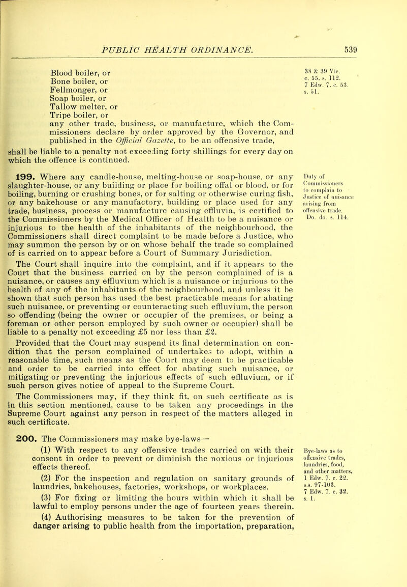 Blood boiler, or Bone boiler, or Fellmonger, or Soap boiler, or Tallow melter, or Tripe boiler, or any other trade, business, or manufacture, which the Com- missioners declare by order approved by the Governor, and published in the Official Oazette, to be an offensive trade, shall be liable to a penalty not exceeding forty shillings for every day on which the offence is continued. 38 & 39 Vic c. 55. 7 Edw. s. 51. 112. 53. 199. Where any candle-house, melting-house or soap-house, or any slaughter-house, or any building or place for boiling offal or blood, or for boiling, burning or crushing bones, or for salting or otherwise curing fish, or any bakehouse or any manufactory, building or place used for any trade, business, process or manufacture causing effluvia, is certified to the Commissioners by the Medical Officer of Health to be a nuisance or injurious to the health of the inhabitants of the neighbourhood, the Commissioners shall direct complaint to be made before a Justice, who may summon the person by or on whose behalf the trade so complained of is carried on to appear before a Court of Summary Jurisdiction. The Court shall inquire into the complaint, and if it appears to the Court that the business carried on by the person complained of is a nuisance, or causes any eflQuvium which is a nuisance or injurious to the health of any of the inhabitants of the neighbourhood, and unless it be shown that such person has used the best practicable means for abating such nuisance, or preventing or counteracting such effluvium, the person so offending (being the owner or occupier of the premises, or being a foreman or other person employed by such owner or occupier) shall be liable to a penalty not exceeding £5 nor less than £2. Provided that the Court may suspend its final determination on con- dition that the person complained of undertakes to adopt, within a reasonable time, such means as the Court may deem to be practicable and order to be carried into effect for abating such nuisance, or mitigating or preventing the injurious effects of such effluvium, or if such person gives notice of appeal to the Supreme Court. The Commissioners may, if they think fit, on such certificate as is in this section mentioned, cause to be taken any proceedings in the Supreme Court against any person in respect of the matters alleged in such certificate. Duly of (Njiiiiiiissioiiers to coiiiiilaiii to .TusticL' of iiuiMiiiice ju isiiig from offensive trade. Uo. do. s. 114. 200. The Commissioners may make bye-laws— (1) With respect to any offensive trades carried on with their consent in order to prevent or diminish the noxious or injurious effects thereof. (2) For the inspection and regulation on sanitary grounds of laundries, bakehouses, factories, workshops, or workplaces. lawful to employ persons under the age of fourteen years therein. (4) Authorising measures to be taken for the prevention of danger arising to public health from the importation, preparation, Byc-kws as to offensive trades, laundries, food, and otlier matters. 1 Edw. 7. c. 22. s.s. 97-103. 7 Edw. 7. e. 32.