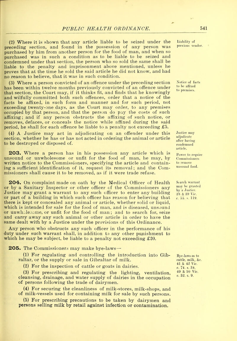 (2) Where it is shown that any article liable to be seized under the Liabiliiy of preceding section, and found in the possession of any person was previous vendor, purchased by him from another person for the food of man, and when so purchased was in such a condition as to be liable to be seized and condemned under that section, the person who so sold the same shall be liable to the penalty and imprisonment above mentioned, unless he proves that at the time he sold the said article he did not know, and had no reason to believe, that it was in such condition. (3) Where a person convicted of an offence under the preceding section Notice of facts has been within twelve months previously convicted of an offence under that section, the Court may, if it thinks fit, and finds that he knowingly P'<iisi.=. and wilfully committed both such otfences, order that a notice of the facts be affixed, in such form and manner and for such period, not exceeding twenty-one days, as the Court may order, to any premises occupied by that person, and that the person do piy the costs of such affixing; and if any person obstructs the affixing of such notice, or removes, defaces, or conceals the notice while affixed during the said period, he shall for each offence be liable to a penalty not exceeding £5. (4) A Justice may act in adjudicating on an offender under this Justice may section, whether he has or has not acted in ordering the animal or article aftei^havi^i,. to be destroyed or disposed of. condemned*' article. 203. Where a person has in his possession any article which is pu^er to require unsound or unwholesome or unfit for the food of man, he may, by Cnmiuisjiouers written notice to the Commissioners, specifying the article and contain- lemove ing a sufficient identification of it, request its removal; and the Com- missioners shall cause it to be removed, as if it were trade refuse. uusouud food. 204. On complaint made on oath by the Medical Officer of Health s.arch warrant or by a Sanitary Inspector or other officer of the Commissioners any j^;''^^ 'initice ^ Justice may grant a warrant to any such officer to enter any building as &VjVic or part of a building in which such officer has reason for believing that c. 55. ^. ll9. there is kept or concealed any animal or article, whether solid or liquid, which is intended for sale for the food of man, and is diseased, unsound or unwholesome, or unfit for the food of man; and to search for, seize and carry away any such animal or other article in order to have the same dealt with by a Justice under the provisions of this Ordinance. Any person who obstructs any such officer in the performance of his duty under such warrant shall, in addition to any other punishment to which he may be subject, be liable to a penalty not exceeding £20. 205. The Commissioners may make bye-laws—• (1) For regulating and controlling the introduction into Gib- Bye-laws as to raltar, or the supply or sale in Gibraltar of milk. cattle, milk, &c. (2) For the inspection of cattle or goats in dairies. c 74 3^3+.'^ (3) For prescribing and regulating the lighting, ventilation, 50 Vic. cleansing, drainage, and water supply of dairies in the occupation of persons following the trade of dairymen. (4) For securing the cleanliness of milk-stores, milk-shops, and of milk-vessels used for containing milk for sale by such persons. (5) For prescribing precautions to be taken by dairymen and persons selling milk by retail against infection or contamination.