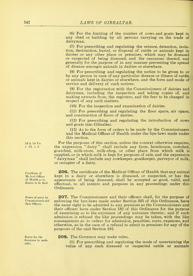 (6) For the limiting of the number of cows and goats kept in any shed or building by all persons carrying on the trade of dairyman. (7) For prescribing and regulating the seizure, detention, isola- tion, destruction, burial, or disposal of cattle or animals kept in dairies or any other place or premises, which may be diseased or suspected of being diseased, and the carcasses thereof, and generally for the purpose of in any manner preventing the spread of disease amongst animals in dairies or elsewhere. (8) For prescribing and regulating the notice to be given to or by any person in case of any particular disease or illness of cattle or animals kept in dairies or elsewhere, and the form and mode of service and delivery of such notices. (9) For the registration with the Commissioners of dairies and dairymen, including the inspection and taking copies of, and making extracts from, the registers, and the fees to be charged in respect of any such matters. (10) For the inspection and examination of dairies. (11) For prescribing and regulating the floor space, air space, and construction of floors of dairies. (12) For prescribing and regulating the introduction of cows and goats into Gibraltar. (13) As to the form of orders to be made by the Commissioners and the Medical Officer of Health under the bye-laws made under this section. 53 & 54 Vic. For the purposes of this section, unless the context otherwise requires, c. 34. s. 2. the expression  dairy  shall include any farm, farmhouse, cowshed, goatshed, milk-store, milk-shop, or other place from which milk is supplied, or in which milk is kept for purposes of sale, and the expression  dairyman  shall include any cowkeeper, goatkeeper, purveyor of milk, or occupier of a dairy. Certificate of Me lical Ofl[irer of Health as to disease to be final. 206. The certificate of the Medical Officer of Health that any animal kept in a dairy or elsewhere is diseased, or suspected, or has the appearance of being diseased, shall be accepted as good, valid, and effectual, to all intents and purposes in any proceedings under this Ordinance. Power of entry by 207. The Commissioners and their officers shall, for the purpose of Commissioners and enforcing the bye-laws made under Section 205 of this Ordinance, have their Ofliccrs. ^j^g same right to be admitted to any premises as the Commissioners and their officers have under Section 182 of this Ordinance for the purpose of examining as to the existence of any nuisance therein; and if such admission is refused the like proceedings may be taken, with the like consequences as to orders for admission, penalties, costs, expenses, and otherwise, as in the case of a refusal to admit to premises for any of the purposes of the said Section 182. Power for the Governor to nial<e rules. 208. The Governor may make rules, (1) For prescribing and regulating the mode of ascertaining the value of any such diseased or suspected cattle or animals