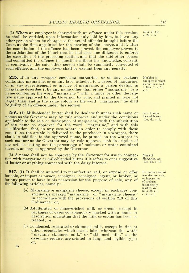 (2) Where an employer is charged with an offence under this section, he shall be entitled, upon information duly laid by him, to have any other person whom he charges as the actual offender brought before the Court at the time appointed for the hearing of the charge, and if, after the commission of the offence has been proved, the employer proves to the satisfaction of the Court that he had used due diligence to enfoi'ce the execution of the preceding section, and that the said other person had committed the offence in question without his knowledge, consent, or connivance, the said other person shall be summarily convicted of such offence, and the employer shall be exempt from any penalty. 215. If in any wrapper enclosing margarine, or on any package containing margarine, or on any label attached to a parcel of margai'ine, or in any advertisement or invoice of margarine, a person dealing in margarine describes it by any name other than either  margarine  or a name combining the word margarine  with a fancy or other descrip- tive name approved by the Governor by rule, and printed in type not larger than, and in the same colour as the word  margarine, he shall be guilty of an offence under this section. 216. (1) Milk-blended butter shall be dealt with under such name or names as the Governor may by rule approve, and under the conditions applicable to the sale or description of margarine, with the substitution of the name so approved for the word margarine, and with this modification, that, in any case where, in order to comply with these conditions, the article is delivered to the purchaser in a wrapper, there shall, in addition to the approved name, be printed on the wrapper in such manner as the Governor may by rule approve, such description of the article, setting out the percentage of moisture or water contained therein, as may be approved by the Governor. (2) A name shall not be approved by the Governor for use in connec- tion with margarine or milk-blended butter if it refers to or is suggestive of butter or anything connected with the dairy interest. Jlarlfing of wrappers in which margarine is sold. 7 Edw. 7. <• n. s. 8. Sale of milk- blended butter. Do. do. s. 9. Xame of Margarine, &c. Do^ do. s. 10. 217. (1) It shall be unlawful to manufacture, sell, or expose or offer for sale, or import as owner, consignor, consignee, agent, or broker, or for any person to have in his possession for the purpose of sale, any of the following articles, namely :— (a) Margarine or margarine cheese, except in packages con- in accordance with the provisions of section 213 of this Ordinance; or, {h) Adulterated or impoverished milk or cream, except in packages or cases conspicuously marked with a name or description indicating that the milk or cream has been so treated; or, (c) Condensed, separated or skimmed milk, except in tins or other receptacles which bear a label whereon the words machine skimmed milk, or skimmed milk, as the case may require, are printed in large and legible type; or, 35 Precautions against manufacture, sale, or importation of products insufficiently marked, &c. fi2 & 63 Vic.