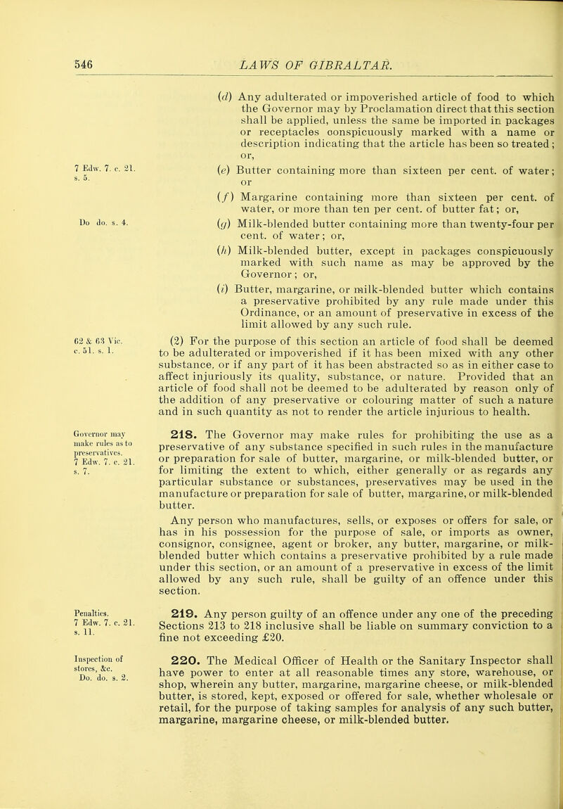 7 EJw. 7. c. 21. Do do. s. 4. 62 & 63 Vic. c. 51. s. 1. Governor may make rules as to preservatives. 7 Edw. 7. c. 21. . 7. ((/) Any adulterated or impoverished article of food to which the Governor may by Proclamation direct that this section shall be applied, unless the same be imported in packages or receptacles conspicuously marked with a name or description indicating that the article has been so treated ; or, (e) Butter containing more than sixteen per cent, of water; or (/) Margarine containing more than sixteen per cent, of water, or more than ten per cent, of butter fat; or, ig) Milk-blended butter containing more than twenty-four per cent, of water; or, (/;) Milk-blended butter, except in packages conspicuously marked with such name as may be approved by the Governor; or, {i) Butter, margarine, or milk-blended butter which contains a preservative prohibited by any rule made under this Ordinance, or an amount of preservative in excess of the limit allowed by any such rule. (2) For the purpose of this section an article of food shall be deemed to be adulterated or impoverished if it has been mixed with any other substance, or if any part of it has been abstracted so as in either case to affect injuriously its quality, substance, or nature. Provided that an article of food shall not be deemed to be adulterated by reason only of the addition of any preservative or colouring matter of such a nature and in such quantity as not to render the article injurious to health. 218. The Governor may make rules for prohibiting the use as a preservative of any substance specified in such rules in the manufacture or preparation for sale of butter, margarine, or milk-blended butter, or for limiting the extent to which, either generally or as regards any particular substance or substances, preservatives may be used in the manufacture or preparation for sale of butter, margarine, or milk-blended butter. Any person who manufactures, sells, or exposes or offers for sale, or has in his possession for the purpose of sale, or imports as owner, consignor, consignee, agent or broker, any butter, margarine, or milk- blended butter which contains a preservative prohibited by a rule made under this section, or an amount of a preservative in excess of the limit allowed by any such rule, shall be guilty of an offence under this section. Penalties. 7 Edw. 7. c. 21. s. 11. Inspection of stores, &e. Do. do. s. 2. 219. Any person guilty of an offence under any one of the preceding Sections 213 to 218 inclusive shall be liable on summary conviction to a fine not exceeding £20. 220. The Medical Officer of Health or the Sanitary Inspector shall have power to enter at all reasonable times any store, warehouse, or shop, wherein any butter, margarine, margarine cheese, or miik-blended butter, is stored, kept, exposed or offered for sale, whether wholesale or retail, for the purpose of taking samples for analysis of any such butter, margarine, margarine cheese, or milk-blended butter.