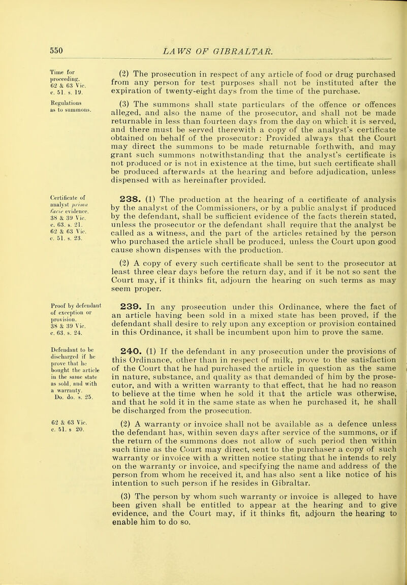 Time for proceeding. 62 & 63 Vic. c. 51. s. 19. Eegulations as to summons. (2) The prosecution in respect of any article of food or drug purchased from any person for test purposes shall not be instituted after the expiration of twenty-eight days from the time of the purchase. (3) The summons shall state particulars of the offence or offences alleged, and also the name of the prosecutor, and shall not be made returnable in less than fourteen days from the day on which it is served, and there must be served therewith a copy of the analyst's certificate obtained on behalf of the prosecutor: Provided always that the Court may direct the summons to be made returnable forthwith, and may grant such summons notwithstanding that the analyst's certificate is not produced or is not in existence at the time, but such certificate shall be produced afterwards at the hearing and before adjudication, unless dispensed with as hereinafter provided. Certificate of analyst prima facie evidence. 38 & 89 Vic. c. 63. s. 21. 62 & 63 Vic. c. 51. s. 23. 238. (1) The production at the hearing of a certificate of analysis by the analyst of the Commissioners, or by a public analyst if produced by the defendant, shall be sufficient evidence of the facts therein stated, unless the prosecutor or the defendant shall require that the analyst be called as a witness, and the part of the articles retained by the person who purchased the article shall be produced, unless the Court upon good cause shown dispenses with the production. (2) A copy of every such certificate shall be sent to the prosecutor at least three clear days before the return day, and if it be not so sent the Court may, if it thinks fit, adjourn the hearing on such terms as may seem proper. Proof by defendant of exception or provision. 38 & 39 Vic. c. 63. s. 24. 239. In any prosecution under this Ordinance, where the fact of an article having been sold in a mixed state has been proved, if the defendant shall desire to rely upon any exception or provision contained in this Ordinance, it shall be incumbent upon him to prove the same. Defendant to be discharged if he prove that he bought the article in the same state as sold, and with a warranty. Do. do. s. 25. 62 & 68 Vic. c. 51. s 20. 240. (1) If the defendant in any prosecution under the provisions of this Ordinance, other than in respect of milk, prove to the satisfaction of the Court that he had purchased the article in question as the same in nature, substance, and quality as that demanded of him by the prose- cutor, and with a written warranty to that effect, that he had no reason to believe at the time when he sold it that the article was otherwise, and that he sold it in the same state as when he purchased it, he shall be discharged from the prosecution. (2) A warranty or invoice shall not be available as a defence unless the defendant has, within seven days after service of the summons, or if the return of the summons does not allow of such period then within such time as the Court may direct, sent to the purchaser a copy of such warranty or invoice with a written notice stating that he intends to rely on the warranty or invoice, and specifying the name and address of the person from whom he received it, and has also sent a like notice of his intention to such person if he resides in Gibraltar. (3) The person by whom such warranty or invoice is alleged to have been given shall be entitled to appear at the hearing and to give evidence, and the Court may, if it thinks fit, adjourn the hearing to enable him to do so.