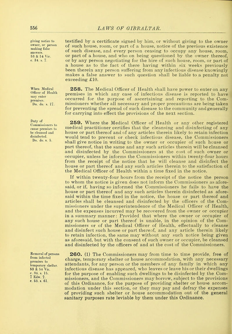 giving notice to owner, or person making false answers. 53 & 5-t Vic. c. 34.. s. 7. When Medical Otficer of Health may enter premises. Do. do. s. 17. Duty of Commissioners to cause premises to be cleansed and disinfected. Do. do. 5. 5. Removal of persons from infected premises to temporary shelter. 53 & 54 Vic. c. ;U. s. 15. 7 Edw. 7. c. 53. s. 61. testified by a certificate signed by him, or without giving to the owner of such house, room, or part of a house, notice of the previous existence of such disease, and every person ceasing to occupy any house, room, or part of a house, and who on being questioned by the owner thereof, or by any person negotiating for the hire of such house, room, or part of a house as to the fact of there having within six weeks previously been therein any person suffering from any infectious disease knowingly makes a false answer to such question shall be liable to a penalty not exceeding £10. 258. The Medical Officer of Health shall have power to enter on any premises in which any case of infectious disease is reported to have occurred for the purpose of ascertaining and reporting to the Com- missioners whether all necessary and proper precautions are being taken for preventing the spread of such disease to the community and generally for carrying into effect the provisions of the next section. 259. Where the Medical Officer of Health or any other registered medical practitioner certifies that the cleansing and disinfecting of any house or part thereof and of any articles therein likely to retain infection would tend to prevent or check infectious disease, the Commissioners shall give notice in writing to the owner or occupier of such house or part thereof, that the same and any such articles therein will be cleansed and disinfected by the Commissioners at the cost of such owner or occupier, unless he informs the Commissioners within twenty-four hours from the receipt of the notice that he will cleanse and disinfect the house or part thereof and any such articles therein to the satisfaction of the Medical Officer of Health within a time fixed in the notice. If within twenty-four hours from the receipt of the notice the person to whom the notice is given does not inform the Commissioners as afore- said, or if, having so informed the Commissioners he fails to have the house or part thereof and any such articles therein disinfected as afore- said within the time fixed in the notice, the house or part thereof and articles shall be cleansed and disinfected by the officers of the Com- missioners under the superintendence of the Medical Officer of Health, and the expenses incurred may be recovered from the owner or occupier in a summary manner: Provided that where the owner or occupier of any such house or part thereof is unable, in the opinion of the Com- missioners or of the Medical Officer of Health, effectually to cleanse and disinfect such house or part thereof, and any article therein likely to retain infection, the same may without any such notice being given as aforesaid, but with the consent of such owner or occupier, be cleansed and disinfected by the officers of and at the cost of the Commissioners. 260. (1) The Commissioners may from time to time provide, free of charge, temporary shelter or house accommodation, with any necessary attendants, for any person or the members of any family in which any infectious disease has appeared, who leaves or leave his or their dwellings for the purpose of enabling such dwellings to be disinfected by the Com- missioners, and the Commissioners may borrow, subject to the provisions of this Ordinance, for the purpose of providing shelter or house accom- modation under this section, or they may pay and defray the expenses of providing such shelter or house accommodation out of the general sanitary purposes rate leviable by them under this Ordinance, f