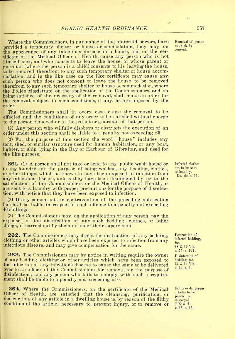 Where the Commissioners, in pursuance of the aforesaid powers, have provided a temporary shelter or house accommodation, they may, on the appearance of any infectious disease in a house, and on the cer- tificate of the Medical Officer of Health, cause any person who is not himself sick, and who consents to leave the house, or whose parent or guardian (where the person is a child) consents to his leaving the house, to be removed therefrom to any such temporary shelter or house accom- modation, and in the like case on the like certificate may cause any such person who does not consent to leave the house to be removed therefrom to any such temporary shelter or house accommodation, where the Police Magistrate, on the application of the Commissioners, and on being satisfied of the necessity of the removal, shall make an order for the removal, subject to such conditions, if any, as are imposed by the order. The Commissioners shall in every case cause the removal to be effected and the conditions of any order to be satisfied without charge to the person removed or to the parent or guardian of that person. (2) Any person who wilfully disobeys or obstructs the execution of an order under this section shall be liable to a penalty not exceeding £5. (3) For the purpose of this section the word house includes any tent, shed, or similar structure used for human habitation, or any boat, lighter, or ship, lying in the Bay or Harbour of Gibraltar, and used for the like purpose. 261. (1) A person shall not take or send to any public wash-house or to any laundry, for the purpose of being washed, any bedding, clothes, or other things, which he knows to have been exposed to infection from any infectious disease, unless they have been disinfected by or to the satisfaction of the Commissioners or the Medical Officer of Health, or are sent to a laundry with proper precautions for the purpose of disinfec- tion, with notice that they have been exposed to infection. (2) If any person acts in contravention of the preceding sub-section he shall be liable in respect of each offence to a penalty not exceeding 40 shillings. (3) The Commissioners may, on the application of any person, pay the expenses of the disinfection of any such bedding, clothes, or other things, if carried out by them or under their supervision. 262. The Commissioners may direct the destruction of any bedding, clothing or other articles which have been exposed to infection from any infectious disease, and may give compensation for the same. 263. The Commissioners may by notice in writing require the owner of any bedding, clothing or other articles which have been exposed to the infection of any infectious disease to cause the same to be delivered over to an officer of the Commissioners for removal for the purpose of disinfection; and any person who fails to comply with such a require- ment shall be liable to a penalty not exceeding £10. 264. Where the Commissioners, on the certificate of the Medical Officer of Health, are satisfied that the cleansing, purification, or destruction, of any article in a dwelling house is, by reason of the filthy condition of the article, necessary to prevent injury, or to remove or Removal of person not sick by consent. Infected clothes not to 1)6 sent to laundry. Do. do. s. B5. Destruction of infected bedding, &c. 38 & 39 Vic. c. 65. s. 121. Disinfection of bedding, &c. 53 & 54 Vic. c. 84, s. 6. Filthy or dangerous articles to he pnrilicd or destroyed. 7 Edw. 7. c. 53. s. 56.