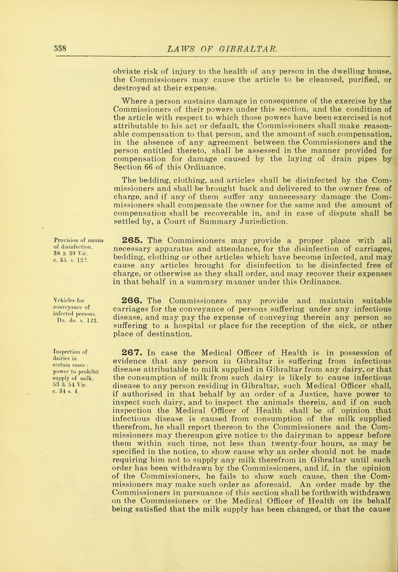 obviate risk of injury to the health of any person in the dwelling house, the Commissioners may cause the article to be cleansed, purified, or destroyed at their expense. Where a person sustains damage in consequence of the exercise by the Commissioners of their powers under this section, and the condition of the article with respect to which those powers have been exercised is not attributable to his act or default, the Commissioners shall make reason- able compensation to that person, and the amount of such compensation, in the absence of any agreement between the Commissioners and the person entitled thereto, shall be assessed in the manner provided for compensation for damage caused by the laying of drain pipes by Section 66 of this Ordinance. The bedding, clothing, and articles shall be disinfected by the Com- missioners and shall be brought back and delivered to the owner free of charge, and if any of them suffer any unnecessary damage the Com- missioners shall compensate the owner for the same and the amount of compensation shall be recoverable in, and in case of dispute shall be settled by, a Court of Summary Jurisdiction. Provision ot means 265. The Commissioners may provide a proper place with all ss'^'fe agVic^ necessary apparatus and attendance, for the disinfection of carriages, c 55 s l2i bedding, clothing or other articles which have become infected, and may cause any articles brought for disinfection to be disinfected free of charge, or otherwise as they shall order, and may recover their expenses in that behalf in a summary manner under this Ordinance. Vehicles for conveyance of infected persons. Do. do. s. 123. 266. The Commissioners may provide and maintain suitable carriages for the conveyance of persons suffering under any infectious disease, and may pay the expense of conveying therein any person so suffering to a hospital or place for the reception of the sick, or other place of destination. Inspection of dairies in certain cases : power to prohibit supply of milk. .53 & 54 Vic. c. 34 s. 4. 267. In case the Medical Officer of Health is in possession of evidence that any person in Gibraltar is suffering from infectious disease attributable to milk supplied in Gibraltar from any dairy, or that the consumption of milk from such dairy is likely to cause infectious disease to any person residing in Gibraltar, such Medical Officer shall, if authorised in that behalf by an order of a Justice, have power to inspect such dairy, and to inspect the animals therein, and if on such inspection the Medical Officer of Health shall be of opinion that infectious disease is caused from consumption of the milk supplied therefrom, he shall report thereon to the Commissioners and the Com- missioners may thereupon give notice to the dairyman to appear before them within such time, not less than twenty-four hours, as may be specified in the notice, to show cause why an order should not be made requiring him not to supply any milk therefrom in Gibraltar until such order has been withdrawn by the Commissioners, and if, in the opinion of the Commissioners, he fails to show such cause, then the Com- missioners may make such order as aforesaid. An order made by the Commissioners in pursuance of this section shall be forthwith withdrawn on the Commissioners or the Medical Officer of Health on its behalf being satisfied that the milk supply has been changed, or that the cause