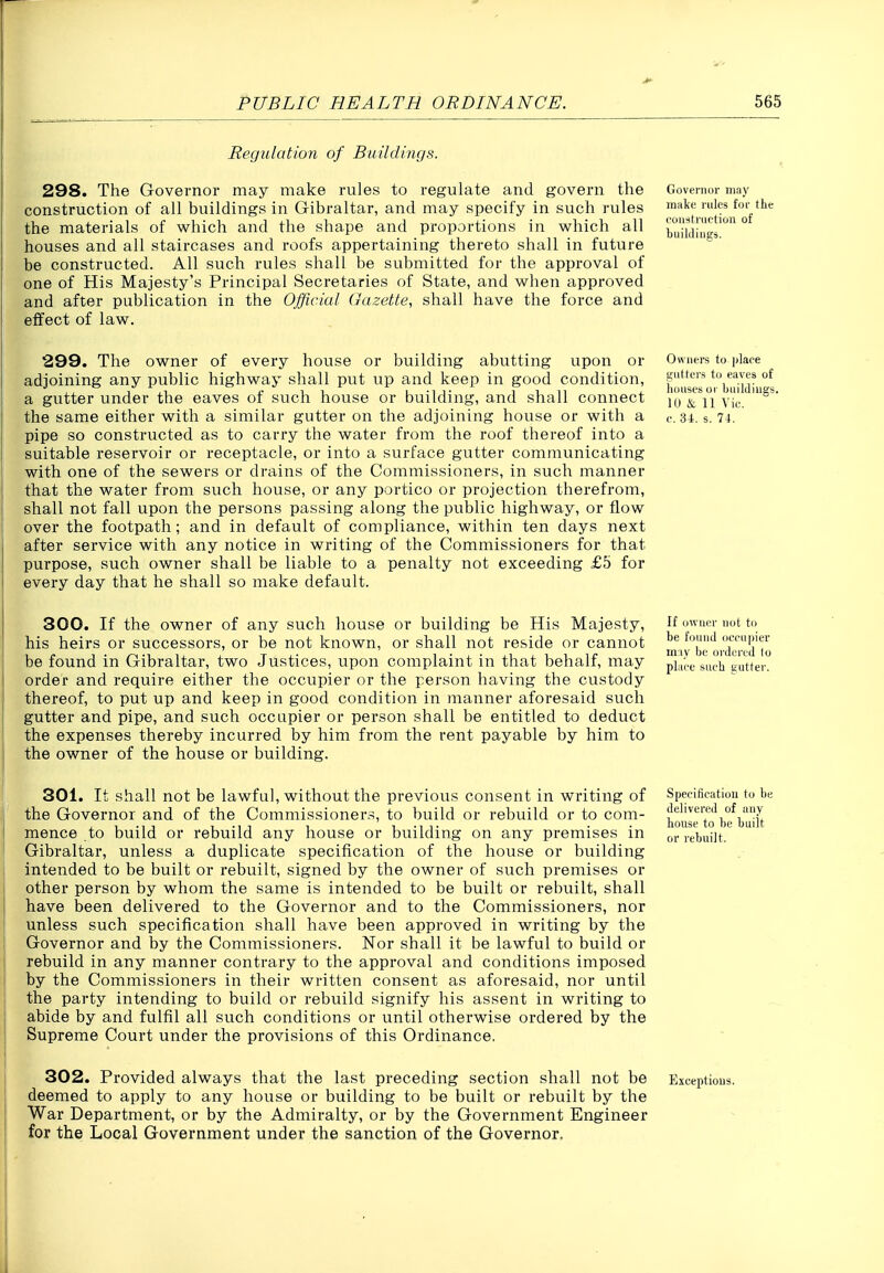Regulation of Buildings. 298. The Governor may make rules to regulate and govern the construction of all buildings in Gibraltar, and may specify in such rules the materials of which and the shape and proportions in which all houses and all staircases and I'oofs appertaining thereto shall in future be constructed. All such rules shall be submitted for the approval of one of His Majesty's Principal Secretaries of State, and when approved and after publication in the Official Gazette, shall have the force and effect of law. Goveiniir may make rules for the coiwti'iiftion of tuikliiigs. 299. The owner of every house or building abutting upon or adjoining any public highway shall put up and keep in good condition, a gutter under the eaves of such house or building, and shall connect the same either with a similar gutter on the adjoining house or with a pipe so constructed as to carry the water from the roof thereof into a suitable reservoir or receptacle, or into a surface gutter communicating with one of the sewers or drains of the Commissioners, in such manner that the water from such house, or any portico or projection therefrom, shall not fall upon the persons passing along the public highway, or flow over the footpath; and in default of compliance, within ten days next after service with any notice in writing of the Commissioners for that purpose, such owner shall be liable to a penalty not exceeding £5 for every day that he shall so make default. Owners to j/lace gutters to eaves of lioiises or buildings. 10 & n Vic. e. U. s. 74. 300. If the owner of any such house or building be His Majesty, his heirs or successors, or be not known, or shall not reside or cannot be found in Gibraltar, two Justices, upon complaint in that behalf, may order and require either the occupier or the person having the custody thereof, to put up and keep in good condition in manner aforesaid such gutter and pipe, and such occupier or person shall be entitled to deduct the expenses thereby incurred by him from the rent payable by him to the owner of the house or building. If owner not to be found occupier m:iy be ordered to place siicb gutter. 301. It shall not be lawful, without the previous consent in writing of the Governor and of the Commissioners, to build or rebuild or to com- mence to build or rebuild any house or building on any premises in Gibraltar, unless a duplicate specification of the house or building intended to be built or rebuilt, signed by the owner of such premises or other person by whom the same is intended to be built or rebuilt, shall have been delivered to the Governor and to the Commissioners, nor unless such specification shall have been approved in writing by the Governor and by the Commissioners. Nor shall it be lawful to build or rebuild in any manner contrary to the approval and conditions imposed by the Commissioners in their written consent as aforesaid, nor until the party intending to build or rebuild signify his assent in writing to abide by and fulfil all such conditions or until otherwise ordered by the Supreme Court under the provisions of this Ordinance. Specification to be delivered of any house to be built or rebuilt. 302. Provided always that the last preceding section shall not be deemed to apply to any house or building to be built or rebuilt by the War Department, or by the Admiralty, or by the Government Engineer for the Local Government under the sanction of the Governor. Exceptions.