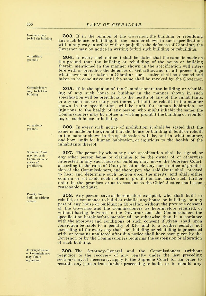 Governor may forbid the building on military grounds. 303. If, in the opinion of the Governor, the building or rebuilding any such house or building, in the manner shown in such specification, will in any way interfere with or prejudice the defences of Gibraltar, the Governor may by notice in writing forbid such building or rebuilding. 304. In every such notice it shall be stated that the same is made on the ground that the building or rebuilding of the house or building therein mentioned in the manner shown in the specification will inter- fere with or prejudice the defences of Gibraltar, and in all proceedings whatsoever had or taken in Gibraltar such notice shall be deemed and taken to be conclusive until the same shall be revoked by the Governor. Commissioners may forbid the building on sanitary grounds. Supreme Court may set aside Commissioners' notice of prohibition. Penalty for building without consent. Attorney-General or Commissioners may obtain injunction. 305. If in the opinion of the Commissioners the building or rebuild- ing of any such house or building in the manner shown in such specification will be prejudicial to the health of any of the inhabitants, or any svich house or any part thereof, if built or rebuilt in the manner shown in the specification, will be unfit for human habitation, or injurious to the health of any person who might inhabit the same, the Commissioners may by notice in writing prohibit the building or rebuild- ing of such house or building. 306. In every such notice of prohibition it shall be stated that the same is made on the ground that the house or building if built or rebuilt in the manner shown in the specification will be, and in what manner, and how, unfit for human habitation, or injurious to the health of the inhabitants thereof. 307. The person by whom any such specification shall be signed, or any other person being or claiming to be the owner of or otherwise interested in any such house or building may move the Supreme Court, according to the rules of Court, to set aside any such notice of prohibi- tion of the Commissioners, and thereupon the said Court shall proceed to hear and determine such motion upon the merits, and shall either confirm or set aside such notice of prohibition and make such further order in the premises or as to costs as to the Chief Justice shall seem reasonable and just. 308. Any person, save as hereinbefore excepted, who shall build or rebuild, or commence to build or rebuild, any house or building, or any part of any house or building in Gibraltar, without the previous consent of the Governor and the Commissioners as hereinbefore required, or without having delivered to the Governor and the Commissioners the specification hereinbefore mentioned, or otherwise than in accordance with the approval and conditions of such consent if given, shall upon conviction be liable to a penalty of £10, and to a further penalty not exceeding £1 for every day that such building or rebuilding is proceeded with, or remains unaltered after due notice shall have been given by the Governor, or by the Commissioners requiring the suspension or alteration of such building. 309. The Attorney-General and the Commissioners (without prejudice to the recovery of any penalty under the last preceding section) may, if necessary, apply to the Supreme Court for an order to restrain any person from further proceeding to build, or to rebuild any