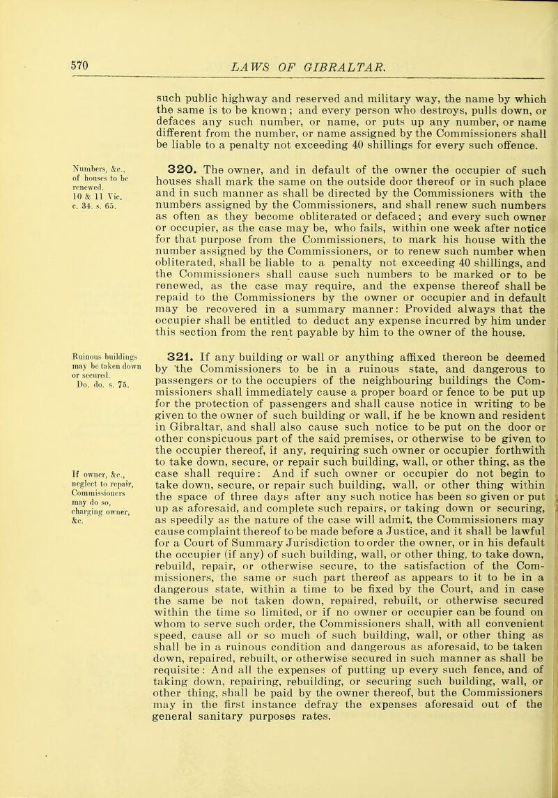 such public highway and reserved and military way, the name by which the same is to be known; and every person who destroys, pulls down, or defaces any such number, or name, or puts up any number, or name different from the number, or name assigned by the Commissioners shall be liable to a penalty not exceeding 40 shillings for every such offence. Numbers, &c., of houses to be renewed. 10 & 11 Vic. c. 34, s. 65. 320. The owner, and in default of the owner the occupier of such houses shall mark the same on the outside door thereof or in such place and in such manner as shall be directed by the Commissioners with the numbers assigned by the Commissioners, and shall renew such numbers as often as they become obliterated or defaced; and every such owner or occupier, as the case may be, who fails, within one week after notice for that purpose from the Commissioners, to mark his house with the number assigned by the Commissioners, or to renew such number when obliterated, shall be liable to a penalty not exceeding 40 shillings, and the Commissioners shall cause such numbers to be marked or to be renewed, as the case may require, and the expense thereof shall be repaid to the Commissioners by the owner or occupier and in default may be recovered in a summary manner: Provided always that the occupier shall be entitled to deduct any expense incurred by him under this section from the rent payable by him to the owner of the house. Ruinous buildings may be taken down or secured. Do. do. s. 75. If owner, &c., neglect to repair, Conimissioncrs may do so, charging owner, &c. 321. If any building or wall or anything affixed thereon be deemed by the Commissioners to be in a ruinous state, and dangerous to passengers or to the occupiers of the neighbouring buildings the Com- missioners shall immediately cause a proper board or fence to be put up for the protection of passengers and shall cause notice in writing to be given to the owner of such building or wall, if he be known and resident in Gibraltar, and shall also cause such notice to be put on the door or other conspicuous part of the said premises, or otherwise to be given to the occupier thereof, it any, requiring such owner or occupier forthwith to take down, secure, or repair such building, wall, or other thing, as the case shall require: And if such owner or occupier do not begin to take down, secure, or repair such building, wall, or other thing within the space of three days after any such notice has been so given or put up as aforesaid, and complete such repairs, or taking down or securing, as speedily as the nature of the case will admit, the Commissioners may cause complaint thereof to be made before a Justice, and it shall be lawful for a Court of Summary Jurisdiction to order the owner, or in his default the occupier (if any) of such building, wall, or other thing, to take down, rebuild, repair, or otherwise secure, to the satisfaction of the Com- missioners, the same or such part thereof as appears to it to be in a dangerous state, within a time to be fixed by the Court, and in case the same be not taken down, repaired, rebuilt, or otherwise secured within the time so limited, or if no owner or occupier can be found on whom to serve such order, the Commissioners shall, with all convenient speed, cause all or so much of such building, wall, or other thing as shall be in a ruinous condition and dangerous as aforesaid, to be taken down, repaired, rebuilt, or otherwise secured in such manner as shall be requisite: And all the expenses of putting up every such fence, and of taking down, repairing, rebuilding, or securing such building, wall, or other thing, shall be paid by the owner thereof, but the Commissioners may in the first instance defray the expenses aforesaid out of the general sanitary purposes rates.